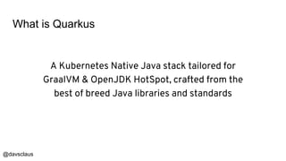 @davsclaus
What is Quarkus
A Kubernetes Native Java stack tailored for
GraalVM & OpenJDK HotSpot, crafted from the
best of breed Java libraries and standards
 