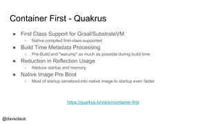 @davsclaus
Container First - Quakrus
● First Class Support for Graal/SubstrateVM
○ Native compiled first-class supported
● Build Time Metadata Processing
○ Pre-Build and "warump" as much as possible during build time
● Reduction in Reflection Usage
○ Reduce startup and memory
● Native Image Pre Boot
○ Most of startup serialized into native image to startup even faster
https://quarkus.io/vision/container-first
 