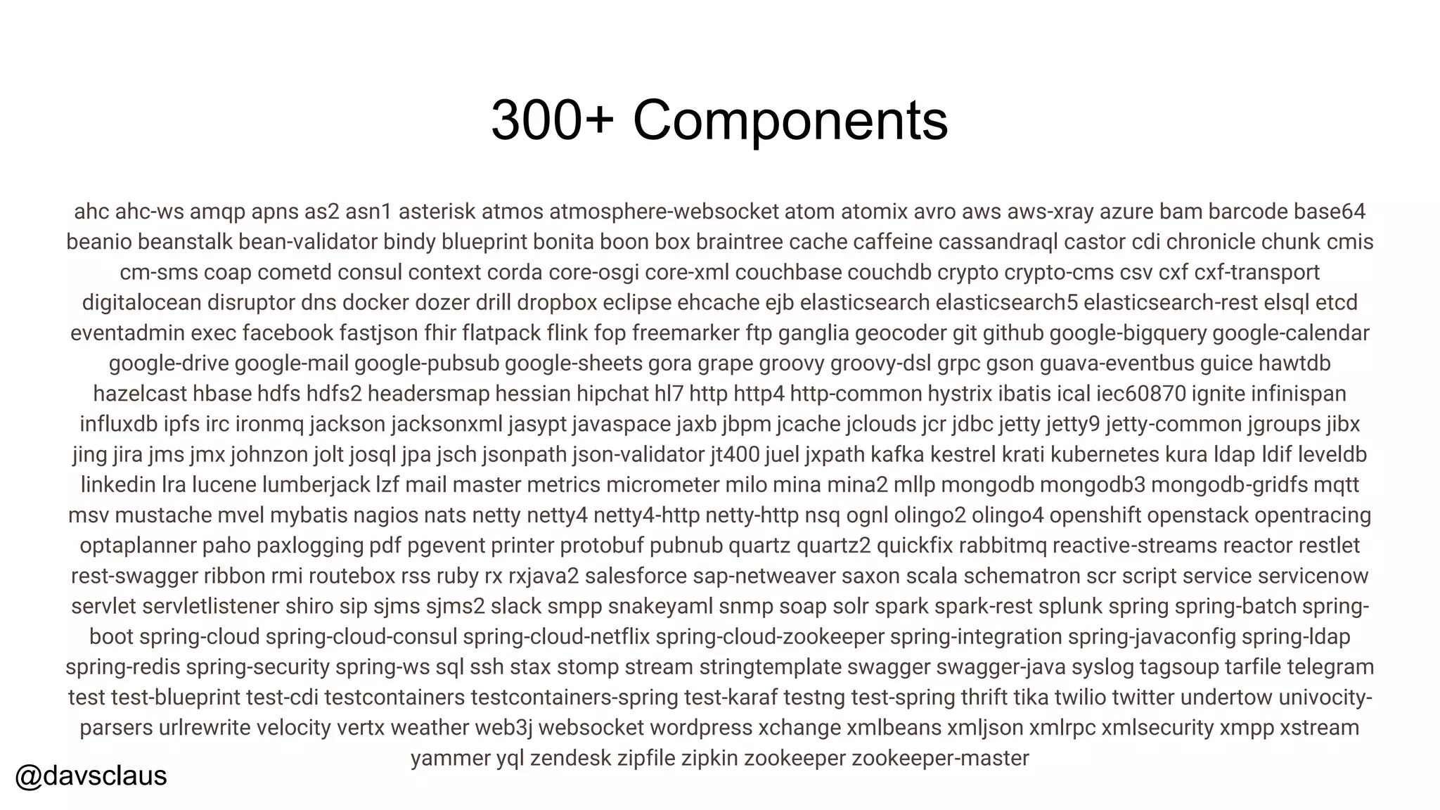 @davsclaus
300+ Components
ahc ahc-ws amqp apns as2 asn1 asterisk atmos atmosphere-websocket atom atomix avro aws aws-xray azure bam barcode base64
beanio beanstalk bean-validator bindy blueprint bonita boon box braintree cache caffeine cassandraql castor cdi chronicle chunk cmis
cm-sms coap cometd consul context corda core-osgi core-xml couchbase couchdb crypto crypto-cms csv cxf cxf-transport
digitalocean disruptor dns docker dozer drill dropbox eclipse ehcache ejb elasticsearch elasticsearch5 elasticsearch-rest elsql etcd
eventadmin exec facebook fastjson fhir flatpack flink fop freemarker ftp ganglia geocoder git github google-bigquery google-calendar
google-drive google-mail google-pubsub google-sheets gora grape groovy groovy-dsl grpc gson guava-eventbus guice hawtdb
hazelcast hbase hdfs hdfs2 headersmap hessian hipchat hl7 http http4 http-common hystrix ibatis ical iec60870 ignite infinispan
influxdb ipfs irc ironmq jackson jacksonxml jasypt javaspace jaxb jbpm jcache jclouds jcr jdbc jetty jetty9 jetty-common jgroups jibx
jing jira jms jmx johnzon jolt josql jpa jsch jsonpath json-validator jt400 juel jxpath kafka kestrel krati kubernetes kura ldap ldif leveldb
linkedin lra lucene lumberjack lzf mail master metrics micrometer milo mina mina2 mllp mongodb mongodb3 mongodb-gridfs mqtt
msv mustache mvel mybatis nagios nats netty netty4 netty4-http netty-http nsq ognl olingo2 olingo4 openshift openstack opentracing
optaplanner paho paxlogging pdf pgevent printer protobuf pubnub quartz quartz2 quickfix rabbitmq reactive-streams reactor restlet
rest-swagger ribbon rmi routebox rss ruby rx rxjava2 salesforce sap-netweaver saxon scala schematron scr script service servicenow
servlet servletlistener shiro sip sjms sjms2 slack smpp snakeyaml snmp soap solr spark spark-rest splunk spring spring-batch spring-
boot spring-cloud spring-cloud-consul spring-cloud-netflix spring-cloud-zookeeper spring-integration spring-javaconfig spring-ldap
spring-redis spring-security spring-ws sql ssh stax stomp stream stringtemplate swagger swagger-java syslog tagsoup tarfile telegram
test test-blueprint test-cdi testcontainers testcontainers-spring test-karaf testng test-spring thrift tika twilio twitter undertow univocity-
parsers urlrewrite velocity vertx weather web3j websocket wordpress xchange xmlbeans xmljson xmlrpc xmlsecurity xmpp xstream
yammer yql zendesk zipfile zipkin zookeeper zookeeper-master
 