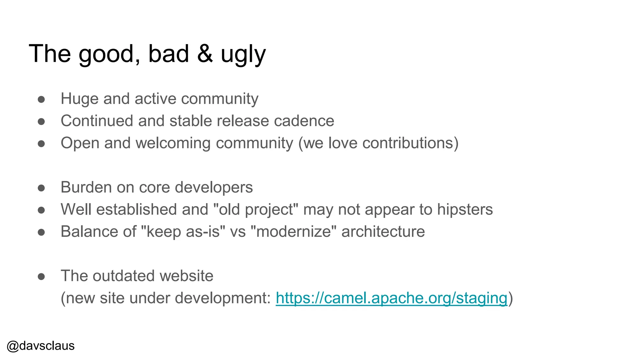 @davsclaus
The good, bad & ugly
● Huge and active community
● Continued and stable release cadence
● Open and welcoming community (we love contributions)
● Burden on core developers
● Well established and "old project" may not appear to hipsters
● Balance of "keep as-is" vs "modernize" architecture
● The outdated website
(new site under development: https://camel.apache.org/staging)
 