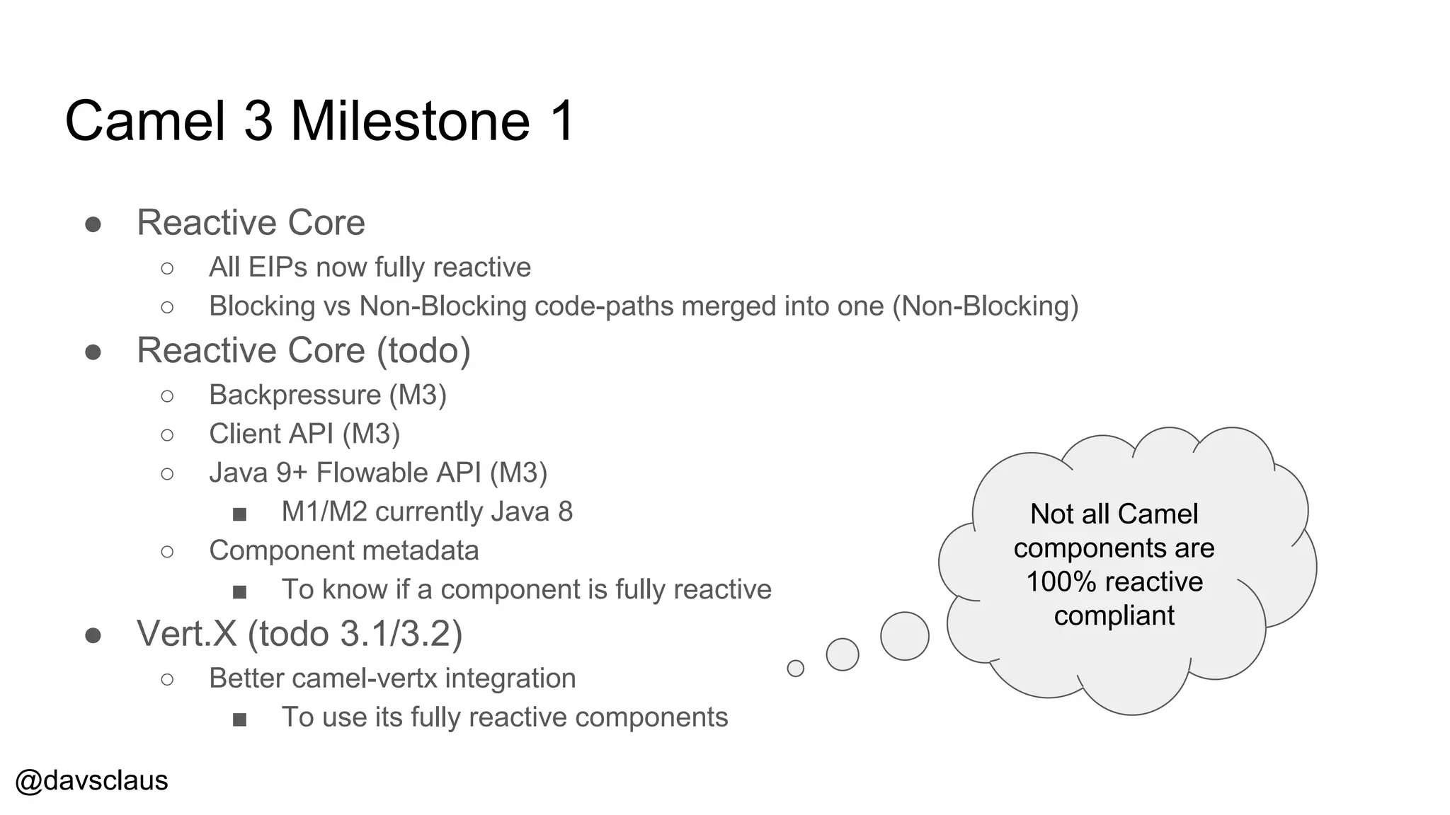 @davsclaus
Camel 3 Milestone 1
● Reactive Core
○ All EIPs now fully reactive
○ Blocking vs Non-Blocking code-paths merged into one (Non-Blocking)
● Reactive Core (todo)
○ Backpressure (M3)
○ Client API (M3)
○ Java 9+ Flowable API (M3)
■ M1/M2 currently Java 8
○ Component metadata
■ To know if a component is fully reactive
● Vert.X (todo 3.1/3.2)
○ Better camel-vertx integration
■ To use its fully reactive components
Not all Camel
components are
100% reactive
compliant
 