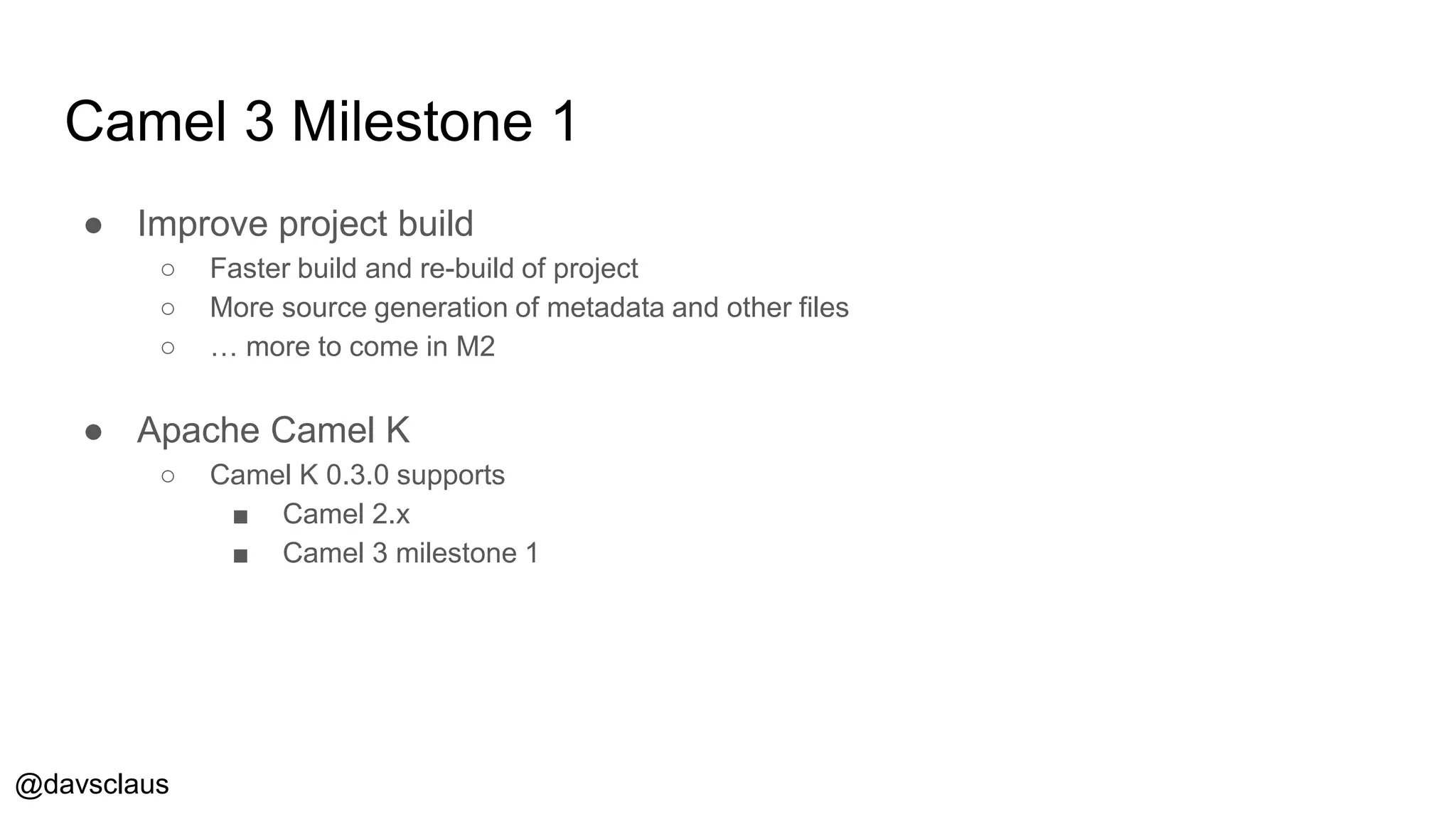 @davsclaus
Camel 3 Milestone 1
● Improve project build
○ Faster build and re-build of project
○ More source generation of metadata and other files
○ … more to come in M2
● Apache Camel K
○ Camel K 0.3.0 supports
■ Camel 2.x
■ Camel 3 milestone 1
 