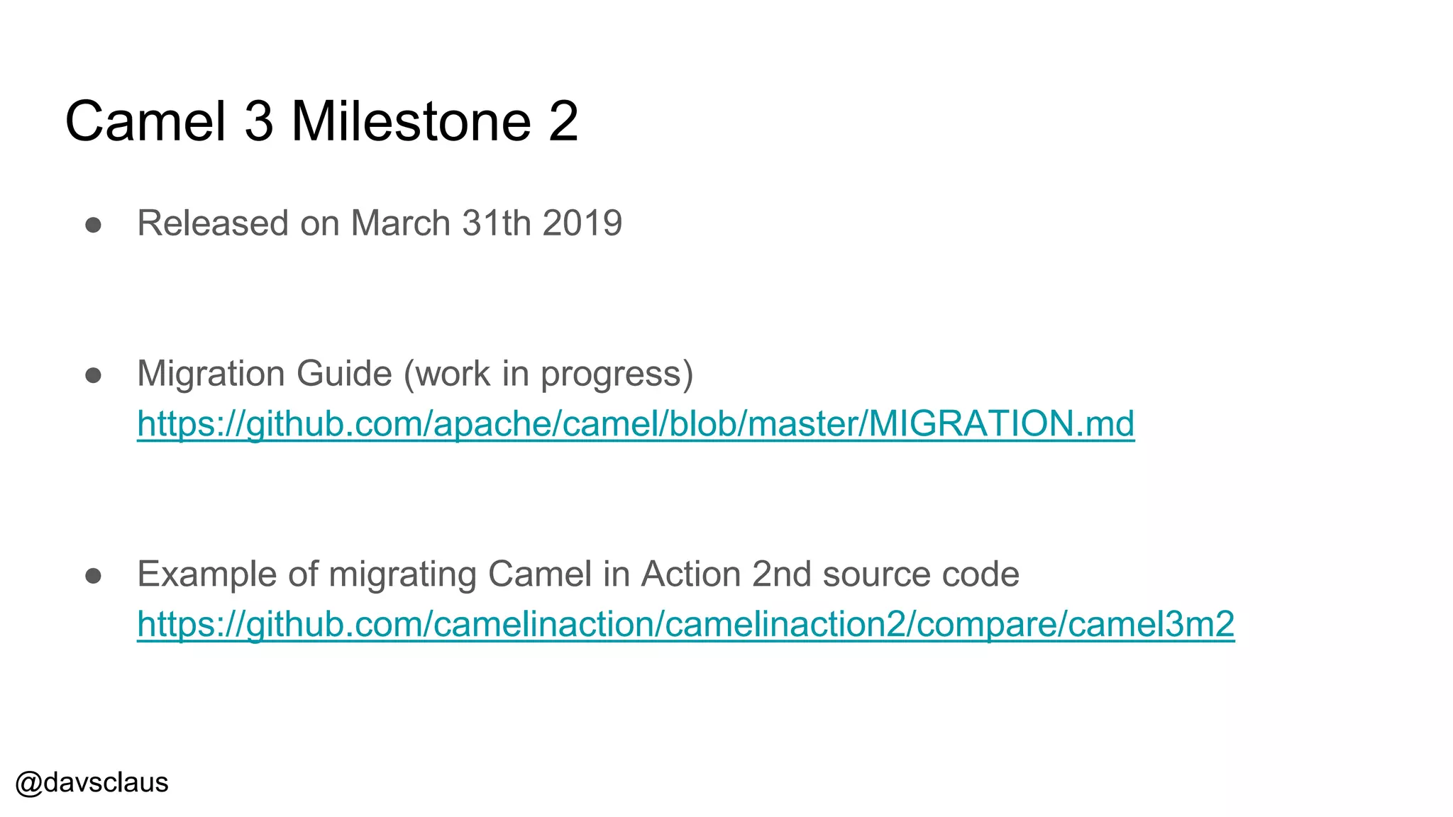 @davsclaus
Camel 3 Milestone 2
● Released on March 31th 2019
● Migration Guide (work in progress)
https://github.com/apache/camel/blob/master/MIGRATION.md
● Example of migrating Camel in Action 2nd source code
https://github.com/camelinaction/camelinaction2/compare/camel3m2
 