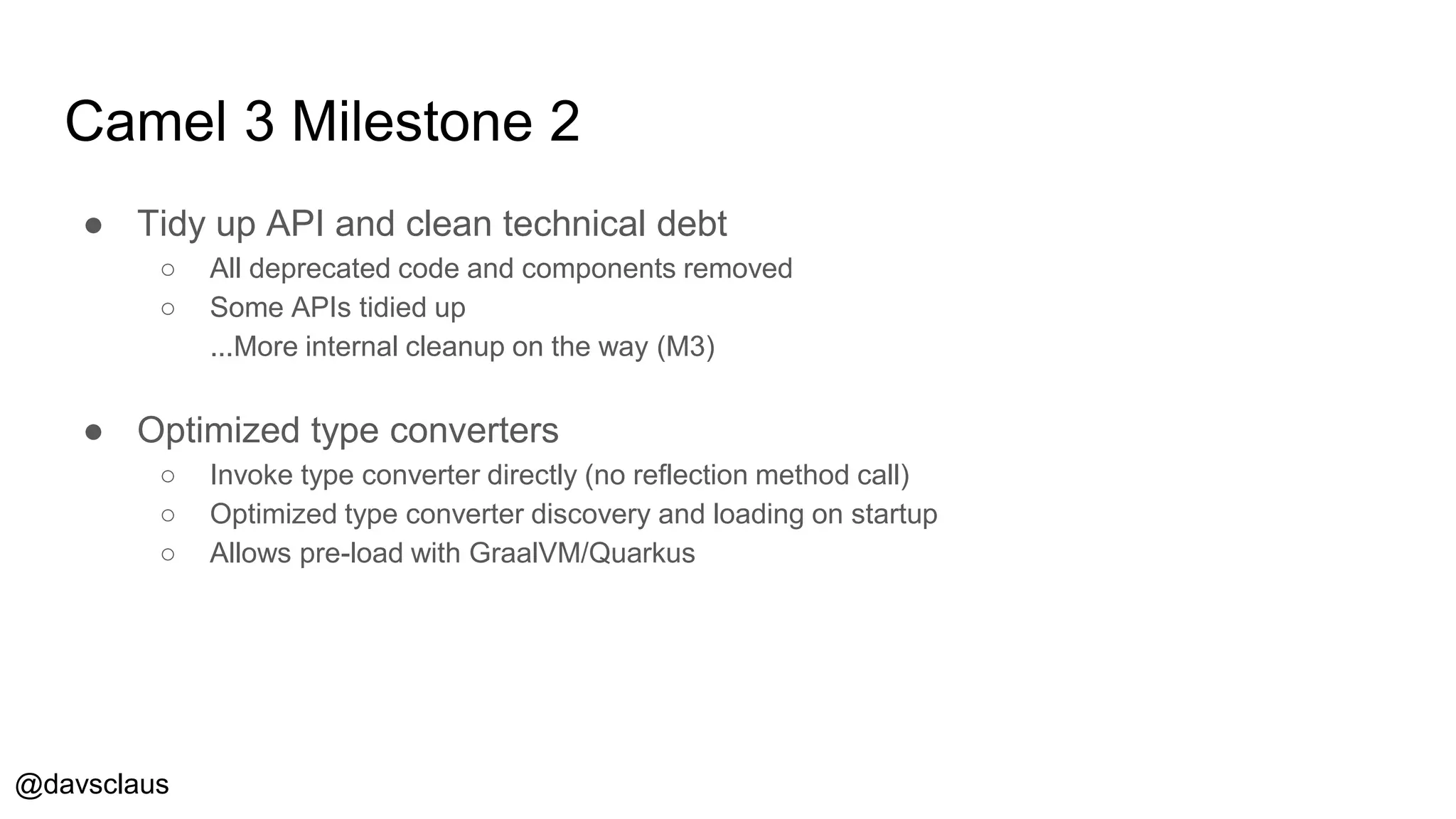 @davsclaus
Camel 3 Milestone 2
● Tidy up API and clean technical debt
○ All deprecated code and components removed
○ Some APIs tidied up
...More internal cleanup on the way (M3)
● Optimized type converters
○ Invoke type converter directly (no reflection method call)
○ Optimized type converter discovery and loading on startup
○ Allows pre-load with GraalVM/Quarkus
 