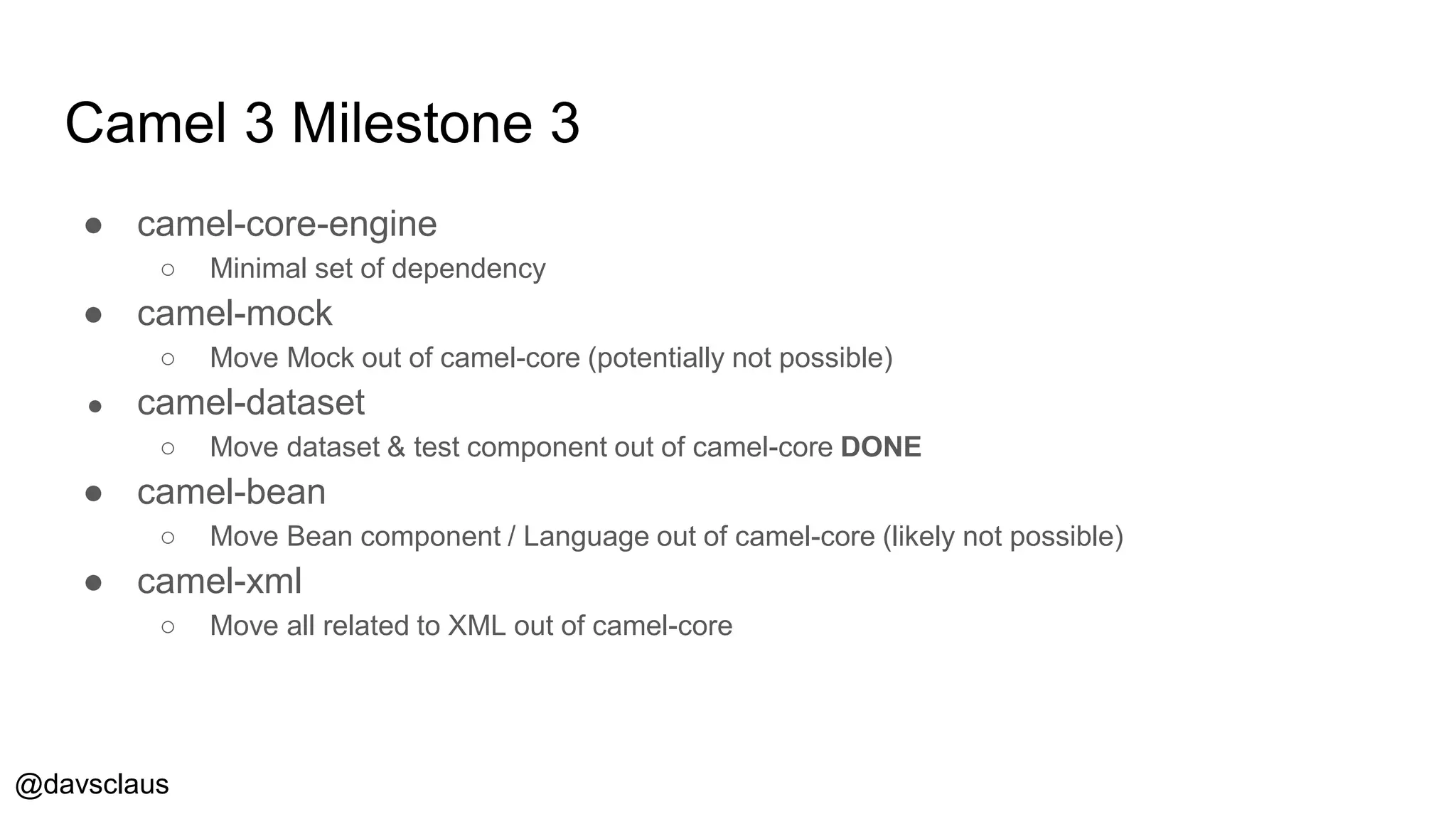 @davsclaus
Camel 3 Milestone 3
● camel-core-engine
○ Minimal set of dependency
● camel-mock
○ Move Mock out of camel-core (potentially not possible)
● camel-dataset
○ Move dataset & test component out of camel-core DONE
● camel-bean
○ Move Bean component / Language out of camel-core (likely not possible)
● camel-xml
○ Move all related to XML out of camel-core
 