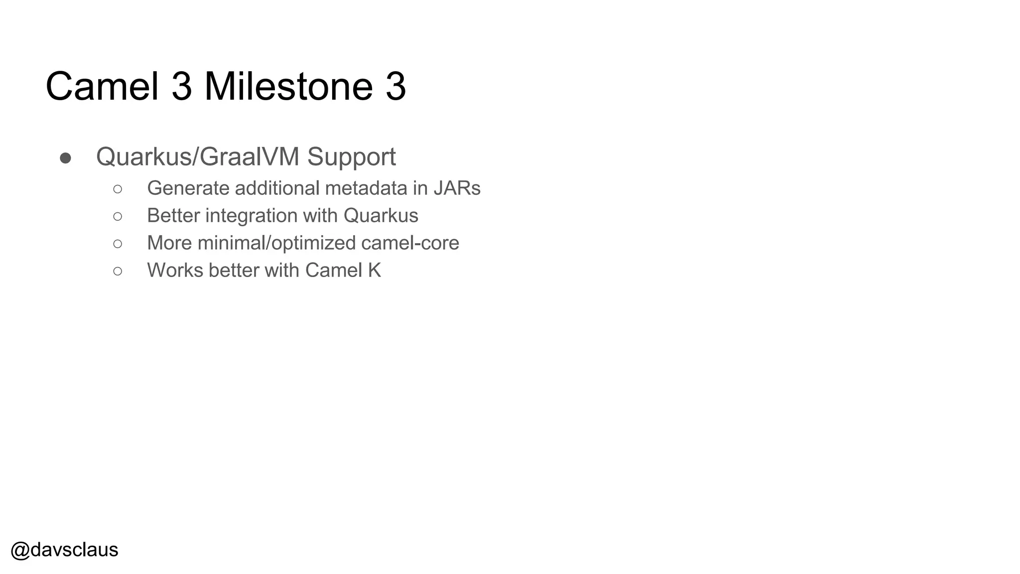 @davsclaus
Camel 3 Milestone 3
● Quarkus/GraalVM Support
○ Generate additional metadata in JARs
○ Better integration with Quarkus
○ More minimal/optimized camel-core
○ Works better with Camel K
 