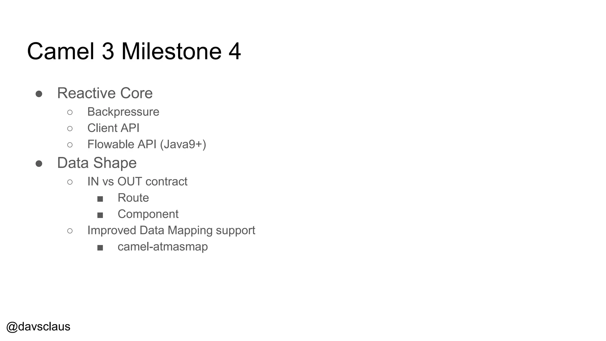 @davsclaus
Camel 3 Milestone 4
● Reactive Core
○ Backpressure
○ Client API
○ Flowable API (Java9+)
● Data Shape
○ IN vs OUT contract
■ Route
■ Component
○ Improved Data Mapping support
■ camel-atmasmap
 
