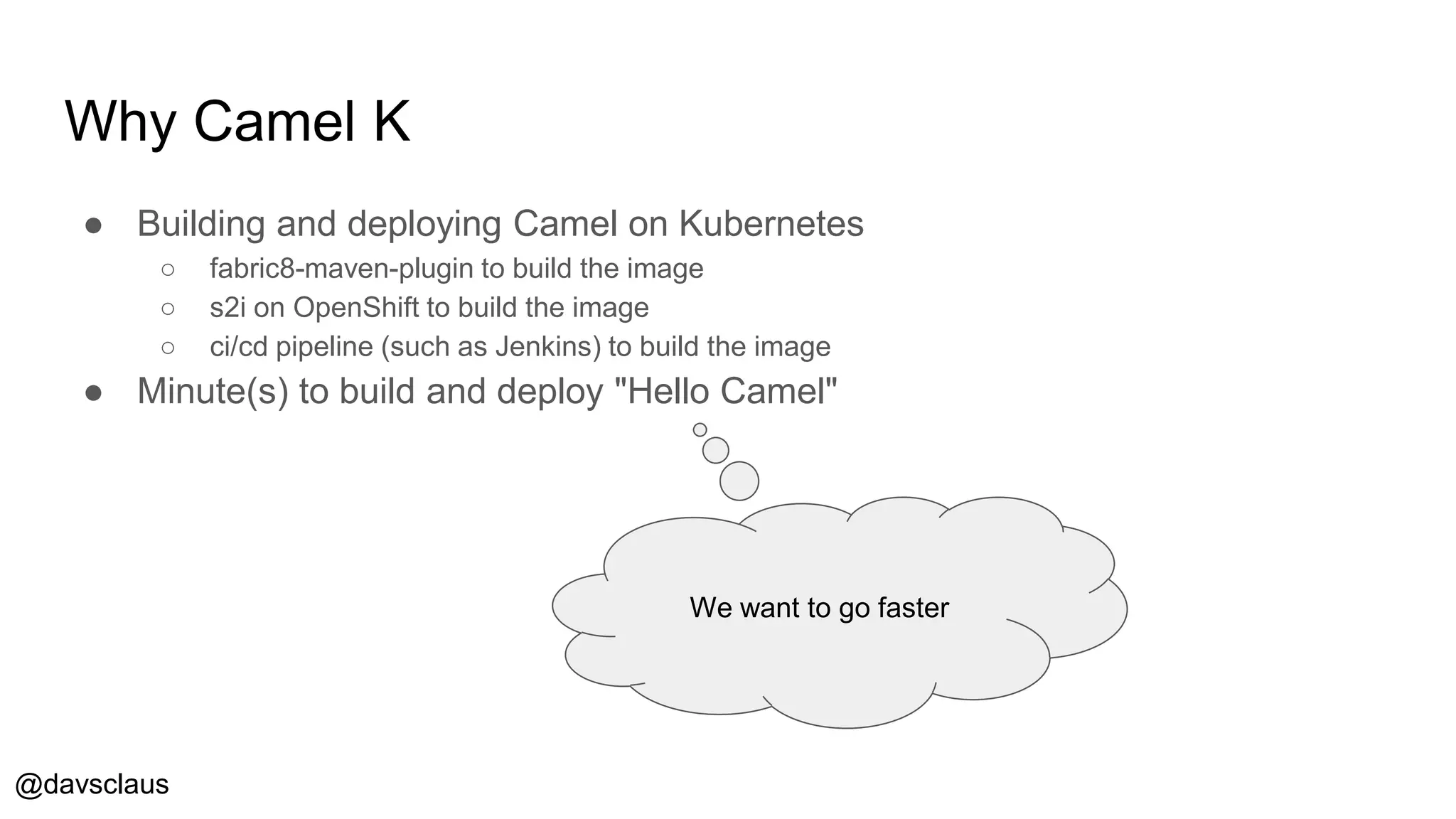 @davsclaus
Why Camel K
● Building and deploying Camel on Kubernetes
○ fabric8-maven-plugin to build the image
○ s2i on OpenShift to build the image
○ ci/cd pipeline (such as Jenkins) to build the image
● Minute(s) to build and deploy "Hello Camel"
We want to go faster
 