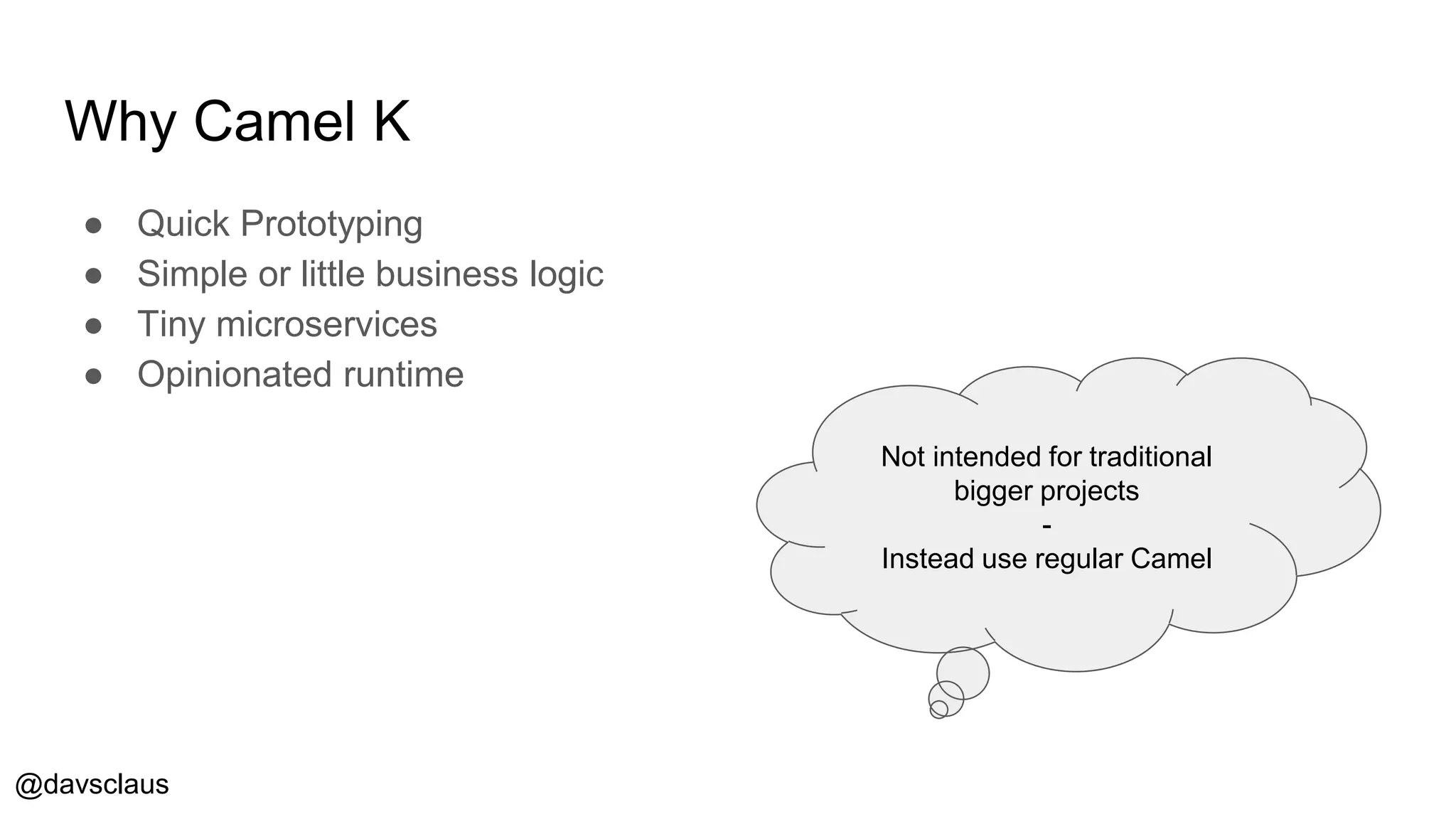 @davsclaus
Why Camel K
● Quick Prototyping
● Simple or little business logic
● Tiny microservices
● Opinionated runtime
Not intended for traditional
bigger projects
-
Instead use regular Camel
 