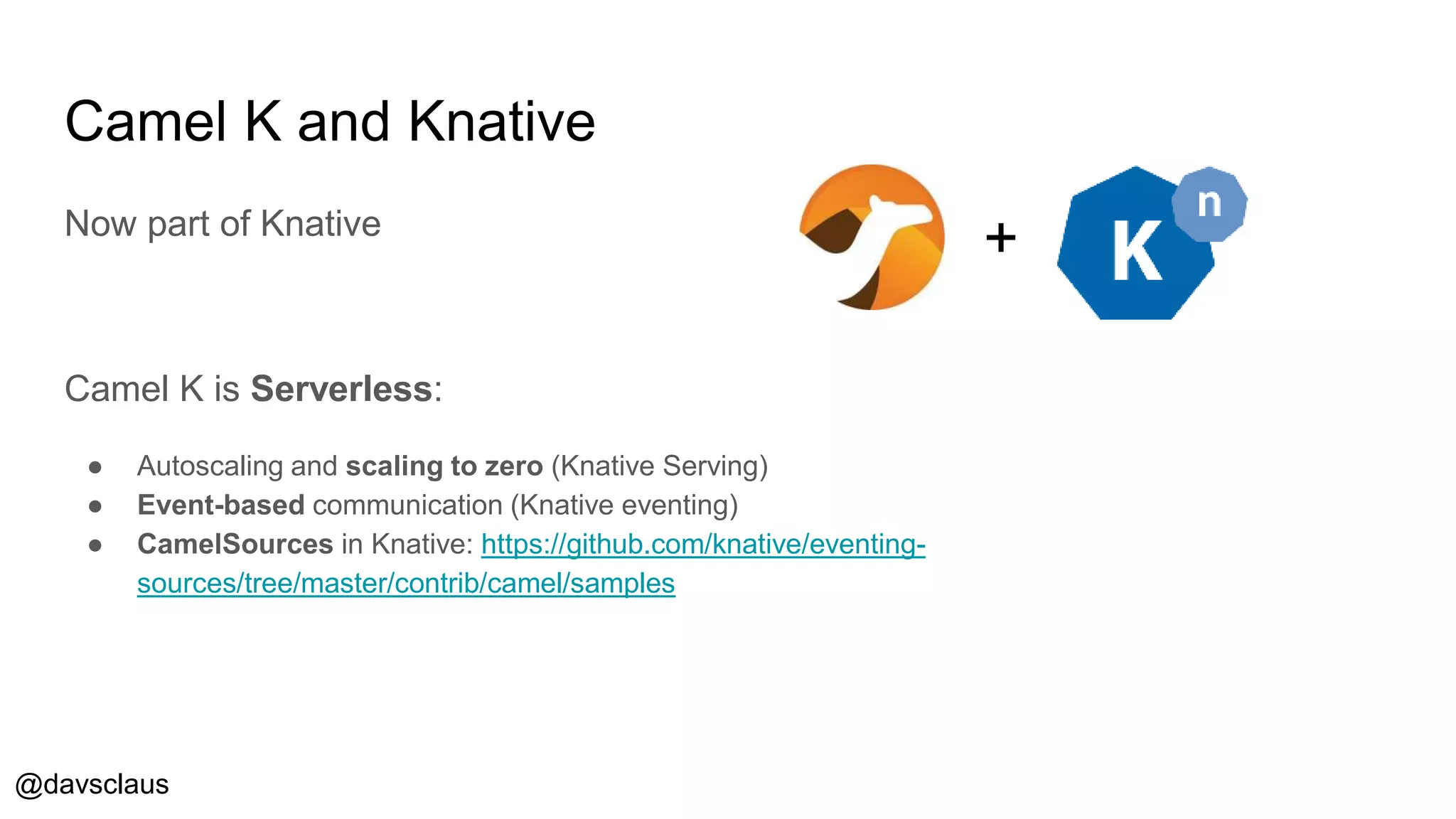 @davsclaus
Camel K and Knative
Now part of Knative
Camel K is Serverless:
● Autoscaling and scaling to zero (Knative Serving)
● Event-based communication (Knative eventing)
● CamelSources in Knative: https://github.com/knative/eventing-
sources/tree/master/contrib/camel/samples
+
 