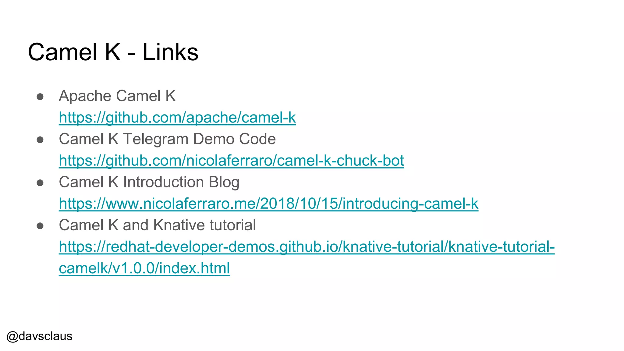 @davsclaus
Camel K - Links
● Apache Camel K
https://github.com/apache/camel-k
● Camel K Telegram Demo Code
https://github.com/nicolaferraro/camel-k-chuck-bot
● Camel K Introduction Blog
https://www.nicolaferraro.me/2018/10/15/introducing-camel-k
● Camel K and Knative tutorial
https://redhat-developer-demos.github.io/knative-tutorial/knative-tutorial-
camelk/v1.0.0/index.html
 