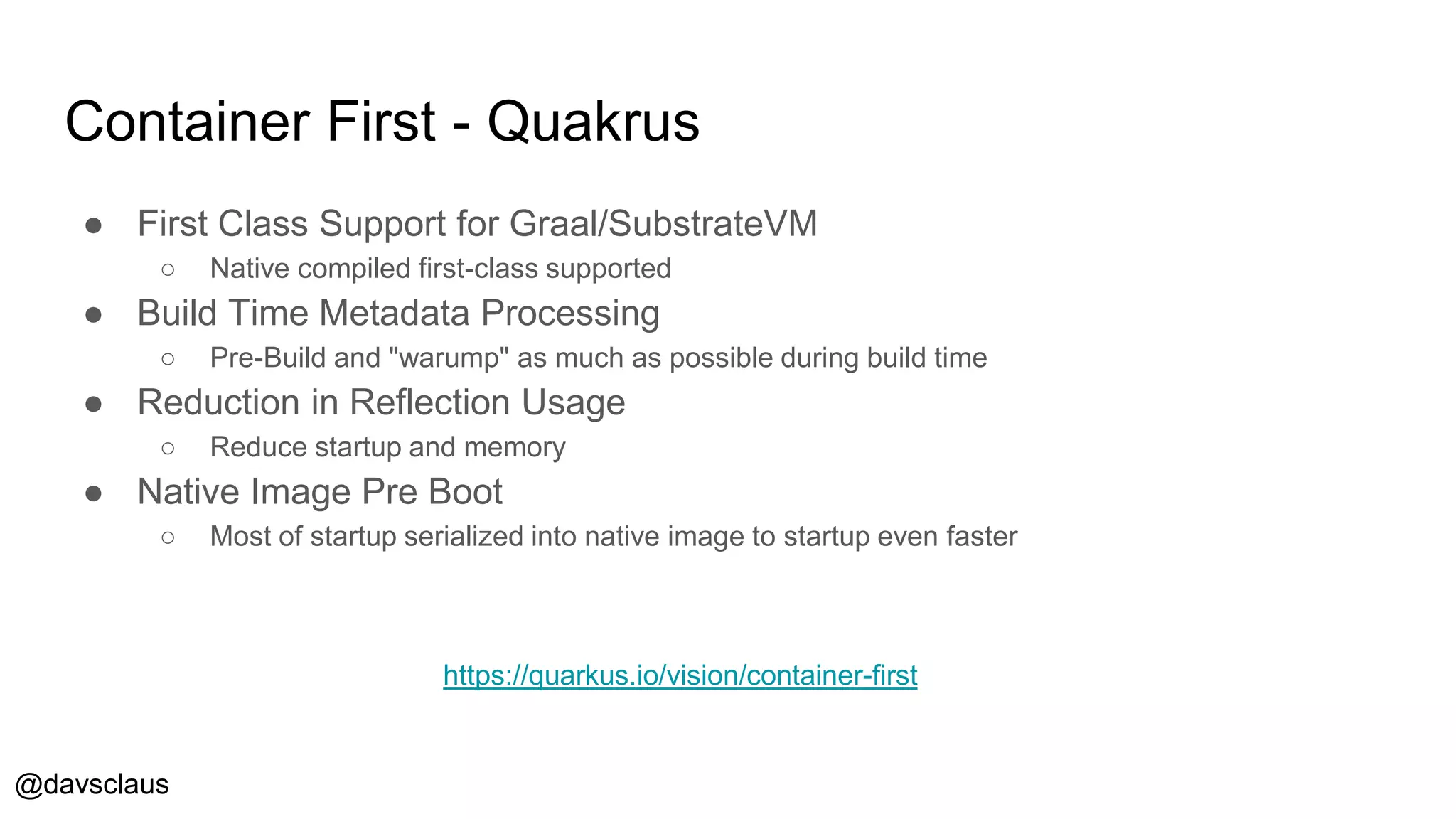 @davsclaus
Container First - Quakrus
● First Class Support for Graal/SubstrateVM
○ Native compiled first-class supported
● Build Time Metadata Processing
○ Pre-Build and "warump" as much as possible during build time
● Reduction in Reflection Usage
○ Reduce startup and memory
● Native Image Pre Boot
○ Most of startup serialized into native image to startup even faster
https://quarkus.io/vision/container-first
 