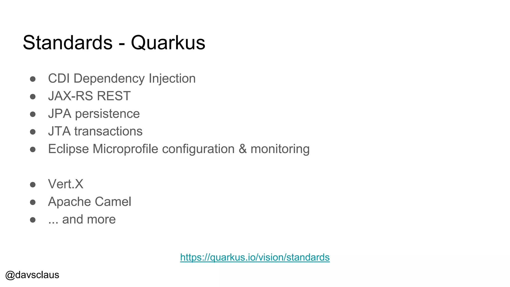 @davsclaus
Standards - Quarkus
● CDI Dependency Injection
● JAX-RS REST
● JPA persistence
● JTA transactions
● Eclipse Microprofile configuration & monitoring
● Vert.X
● Apache Camel
● ... and more
https://quarkus.io/vision/standards
 