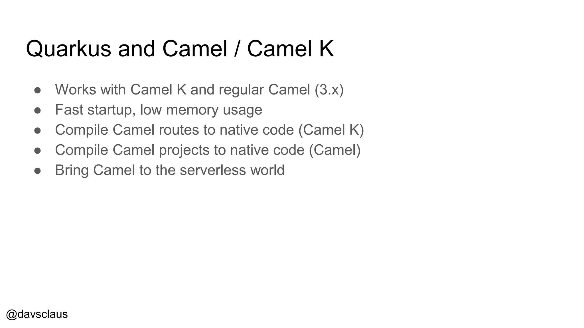 @davsclaus
Quarkus and Camel / Camel K
● Works with Camel K and regular Camel (3.x)
● Fast startup, low memory usage
● Compile Camel routes to native code (Camel K)
● Compile Camel projects to native code (Camel)
● Bring Camel to the serverless world
 
