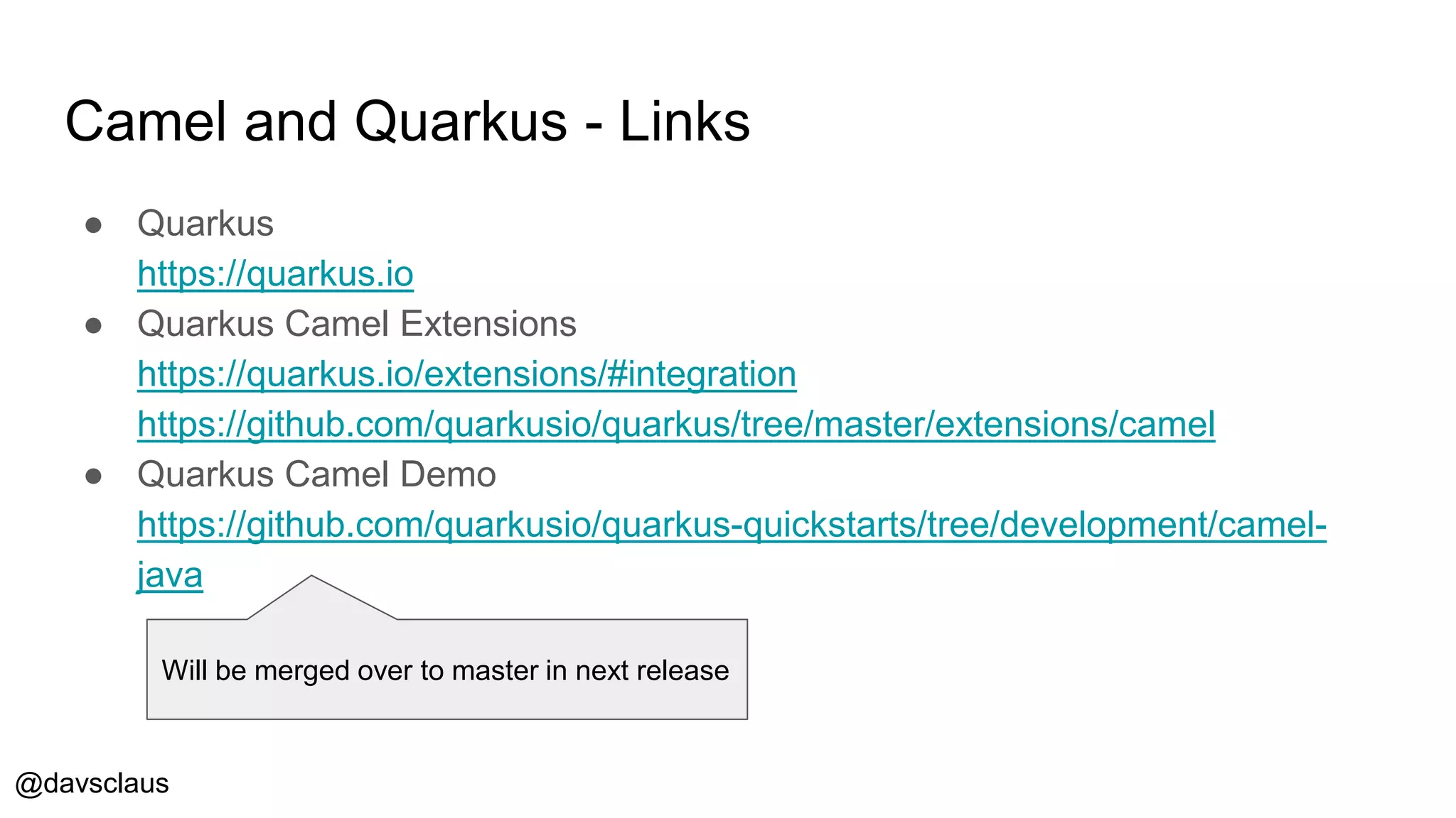 @davsclaus
Camel and Quarkus - Links
● Quarkus
https://quarkus.io
● Quarkus Camel Extensions
https://quarkus.io/extensions/#integration
https://github.com/quarkusio/quarkus/tree/master/extensions/camel
● Quarkus Camel Demo
https://github.com/quarkusio/quarkus-quickstarts/tree/development/camel-
java
Will be merged over to master in next release
 