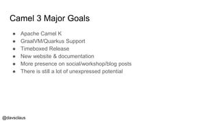 @davsclaus
Camel 3 Major Goals
● Apache Camel K
● GraalVM/Quarkus Support
● Timeboxed Release
● New website & documentation
● More presence on social/workshop/blog posts
● There is still a lot of unexpressed potential
 