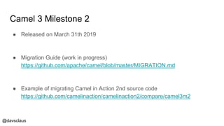 @davsclaus
Camel 3 Milestone 2
● Released on March 31th 2019
● Migration Guide (work in progress)
https://github.com/apache/camel/blob/master/MIGRATION.md
● Example of migrating Camel in Action 2nd source code
https://github.com/camelinaction/camelinaction2/compare/camel3m2
 