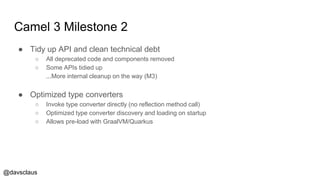 @davsclaus
Camel 3 Milestone 2
● Tidy up API and clean technical debt
○ All deprecated code and components removed
○ Some APIs tidied up
...More internal cleanup on the way (M3)
● Optimized type converters
○ Invoke type converter directly (no reflection method call)
○ Optimized type converter discovery and loading on startup
○ Allows pre-load with GraalVM/Quarkus
 