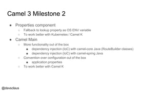 @davsclaus
Camel 3 Milestone 2
● Properties component
○ Fallback to lookup property as OS ENV variable
○ To work better with Kubernetes / Camel K
● Camel Main
○ More functionality out of the box
■ dependency injection (IoC) with camel-core Java (RouteBuilder classes)
■ dependency injection (IoC) with camel-spring Java
○ Convention over configuration out of the box
■ application.properties
○ To work better with Camel K
 