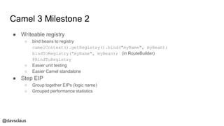 @davsclaus
Camel 3 Milestone 2
● Writeable registry
○ bind beans to registry
camelContext().getRegistry().bind("myName", myBean);
bindToRegistry("myName", myBean); (in RouteBuilder)
@BindToRegistry
○ Easier unit testing
○ Easier Camel standalone
● Step EIP
○ Group together EIPs (logic name)
○ Grouped performance statistics
 