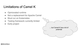 @davsclaus
Limitations of Camel K
● Opinionated runtime
● Not a replacement for Apache Camel
● Must run on Kubernetes
● Testing framework currently limited
● Early project
... but Camel K has a lot of
potential
 