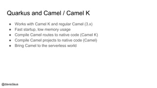 @davsclaus
Quarkus and Camel / Camel K
● Works with Camel K and regular Camel (3.x)
● Fast startup, low memory usage
● Compile Camel routes to native code (Camel K)
● Compile Camel projects to native code (Camel)
● Bring Camel to the serverless world
 