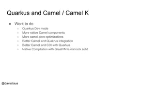 @davsclaus
Quarkus and Camel / Camel K
● Work to do
○ Quarkus Dev mode
○ More native Camel components
○ More camel-core optimizations
○ Better Camel and Quakrus integration
○ Better Camel and CDI with Quarkus
○ Native Compilation with GraalVM is not rock solid
 
