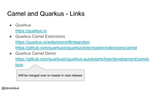 @davsclaus
Camel and Quarkus - Links
● Quarkus
https://quarkus.io
● Quarkus Camel Extensions
https://quarkus.io/extensions/#integration
https://github.com/quarkusio/quarkus/tree/master/extensions/camel
● Quarkus Camel Demo
https://github.com/quarkusio/quarkus-quickstarts/tree/development/camel-
java
Will be merged over to master in next release
 