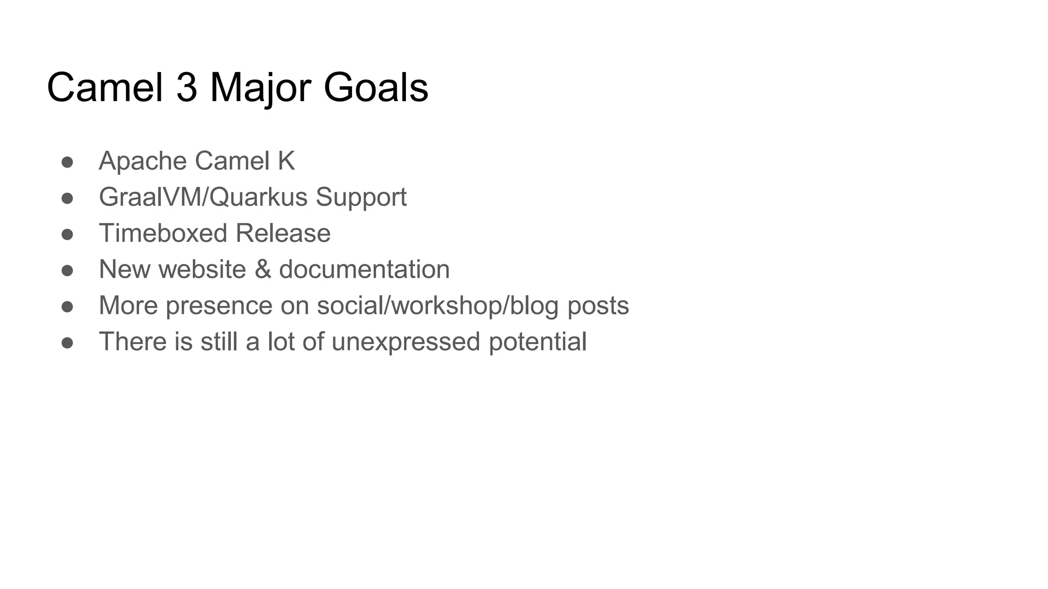 Camel 3 Major Goals
● Apache Camel K
● GraalVM/Quarkus Support
● Timeboxed Release
● New website & documentation
● More presence on social/workshop/blog posts
● There is still a lot of unexpressed potential
 