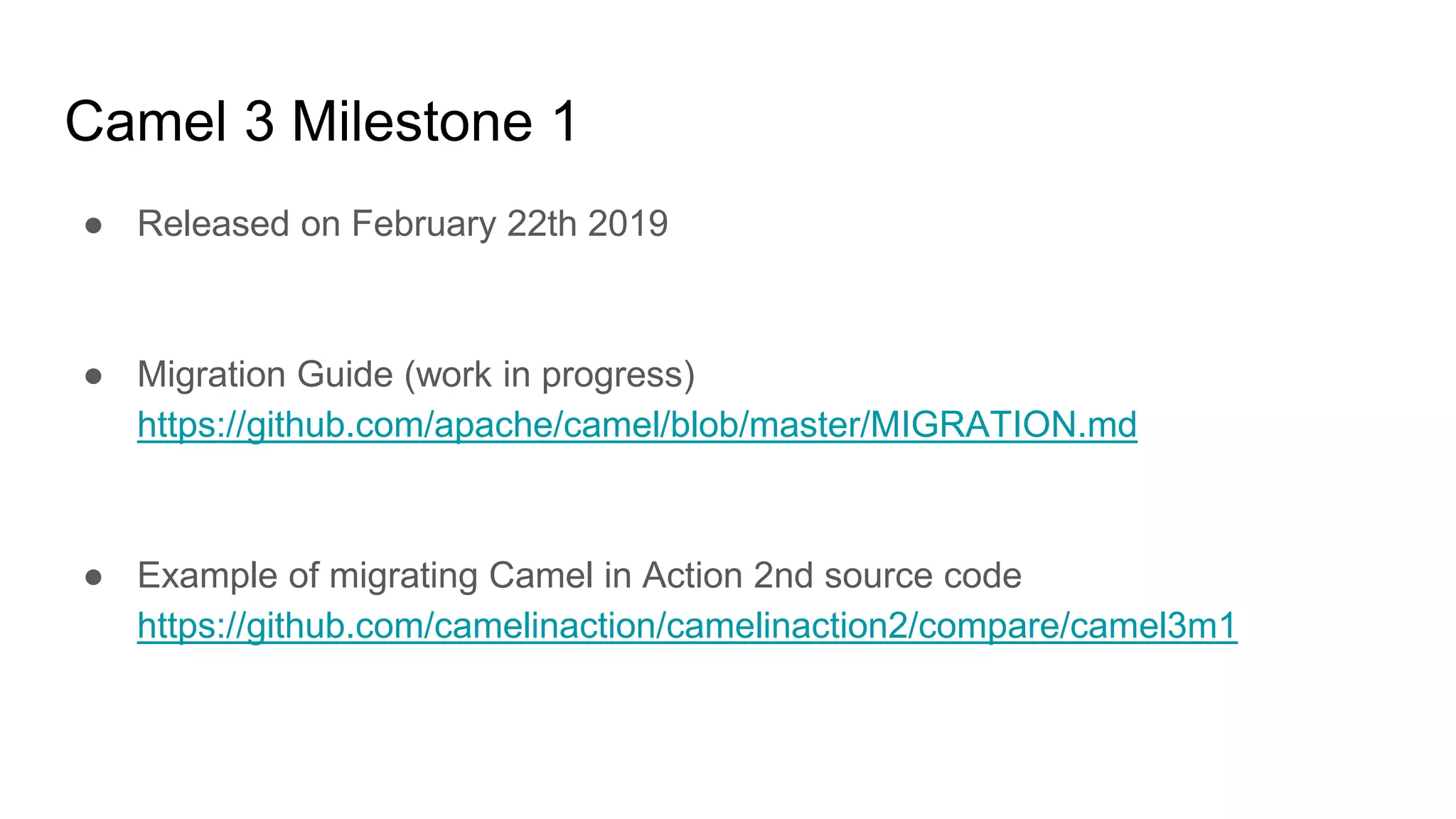 Camel 3 Milestone 1
● Released on February 22th 2019
● Migration Guide (work in progress)
https://github.com/apache/camel/blob/master/MIGRATION.md
● Example of migrating Camel in Action 2nd source code
https://github.com/camelinaction/camelinaction2/compare/camel3m1
 