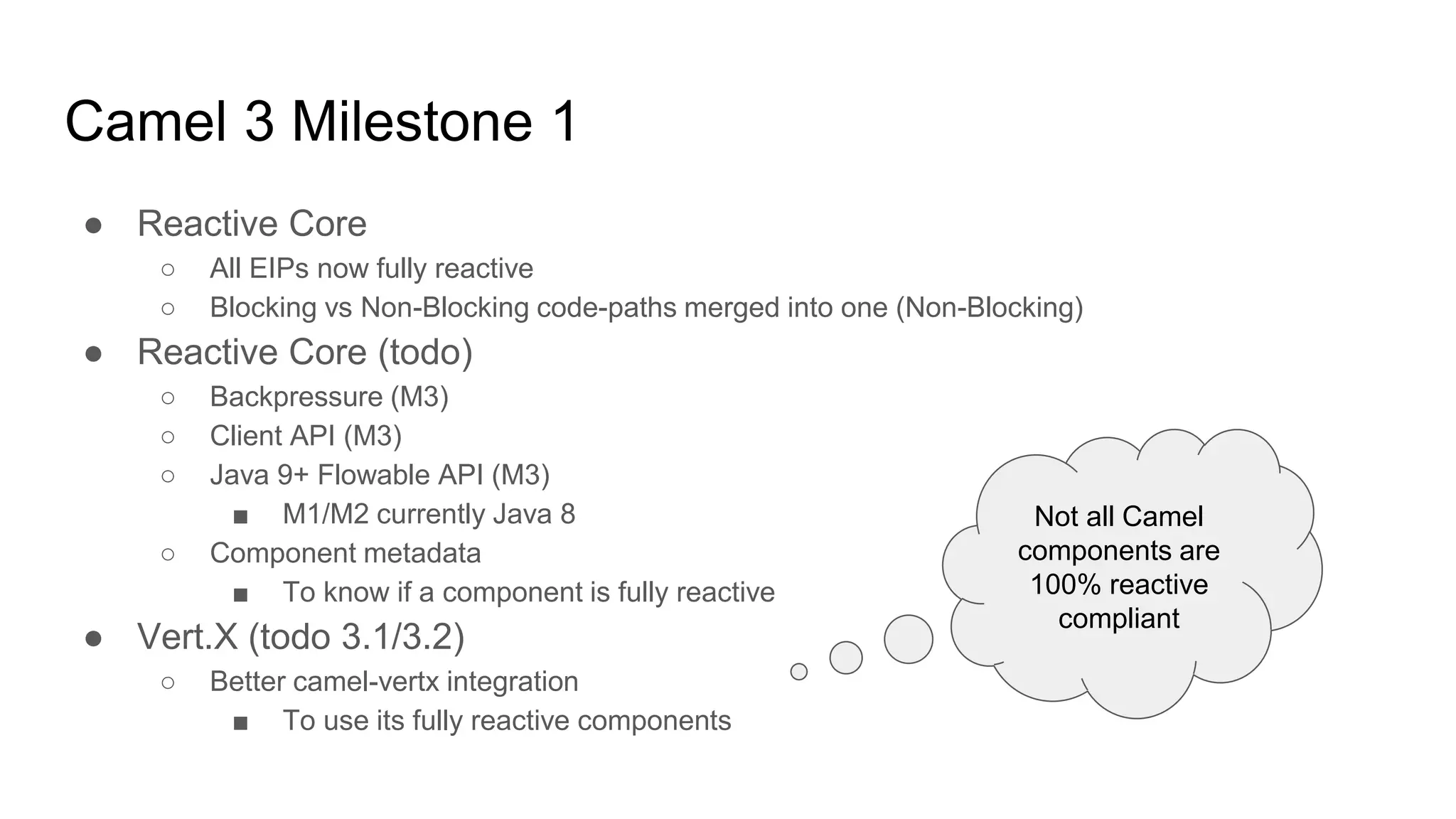 Camel 3 Milestone 1
● Reactive Core
○ All EIPs now fully reactive
○ Blocking vs Non-Blocking code-paths merged into one (Non-Blocking)
● Reactive Core (todo)
○ Backpressure (M3)
○ Client API (M3)
○ Java 9+ Flowable API (M3)
■ M1/M2 currently Java 8
○ Component metadata
■ To know if a component is fully reactive
● Vert.X (todo 3.1/3.2)
○ Better camel-vertx integration
■ To use its fully reactive components
Not all Camel
components are
100% reactive
compliant
 