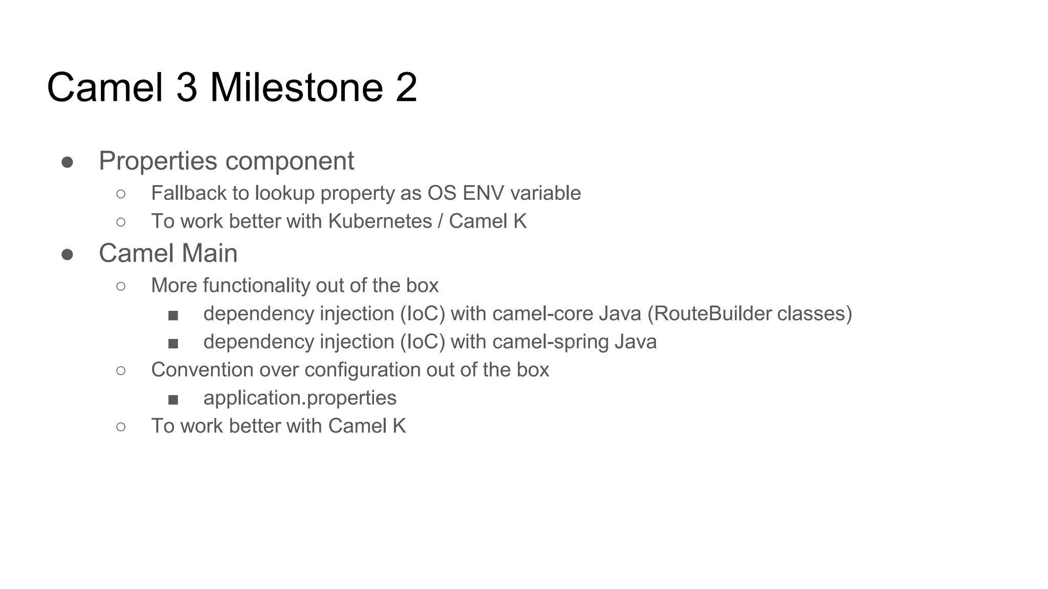 Camel 3 Milestone 2
● Properties component
○ Fallback to lookup property as OS ENV variable
○ To work better with Kubernetes / Camel K
● Camel Main
○ More functionality out of the box
■ dependency injection (IoC) with camel-core Java (RouteBuilder classes)
■ dependency injection (IoC) with camel-spring Java
○ Convention over configuration out of the box
■ application.properties
○ To work better with Camel K
 