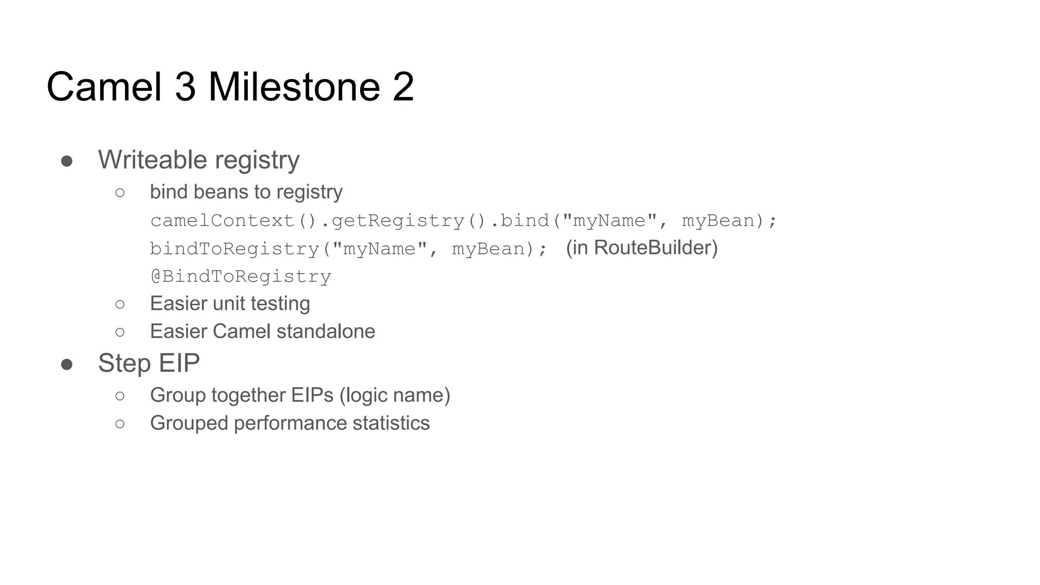 Camel 3 Milestone 2
● Writeable registry
○ bind beans to registry
camelContext().getRegistry().bind("myName", myBean);
bindToRegistry("myName", myBean); (in RouteBuilder)
@BindToRegistry
○ Easier unit testing
○ Easier Camel standalone
● Step EIP
○ Group together EIPs (logic name)
○ Grouped performance statistics
 