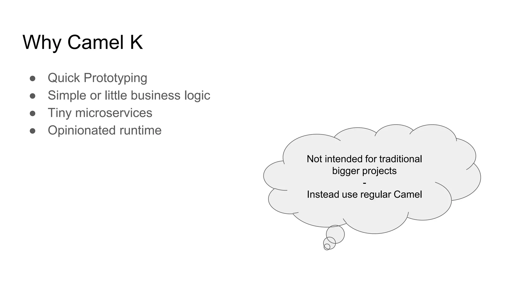 Why Camel K
● Quick Prototyping
● Simple or little business logic
● Tiny microservices
● Opinionated runtime
Not intended for traditional
bigger projects
-
Instead use regular Camel
 