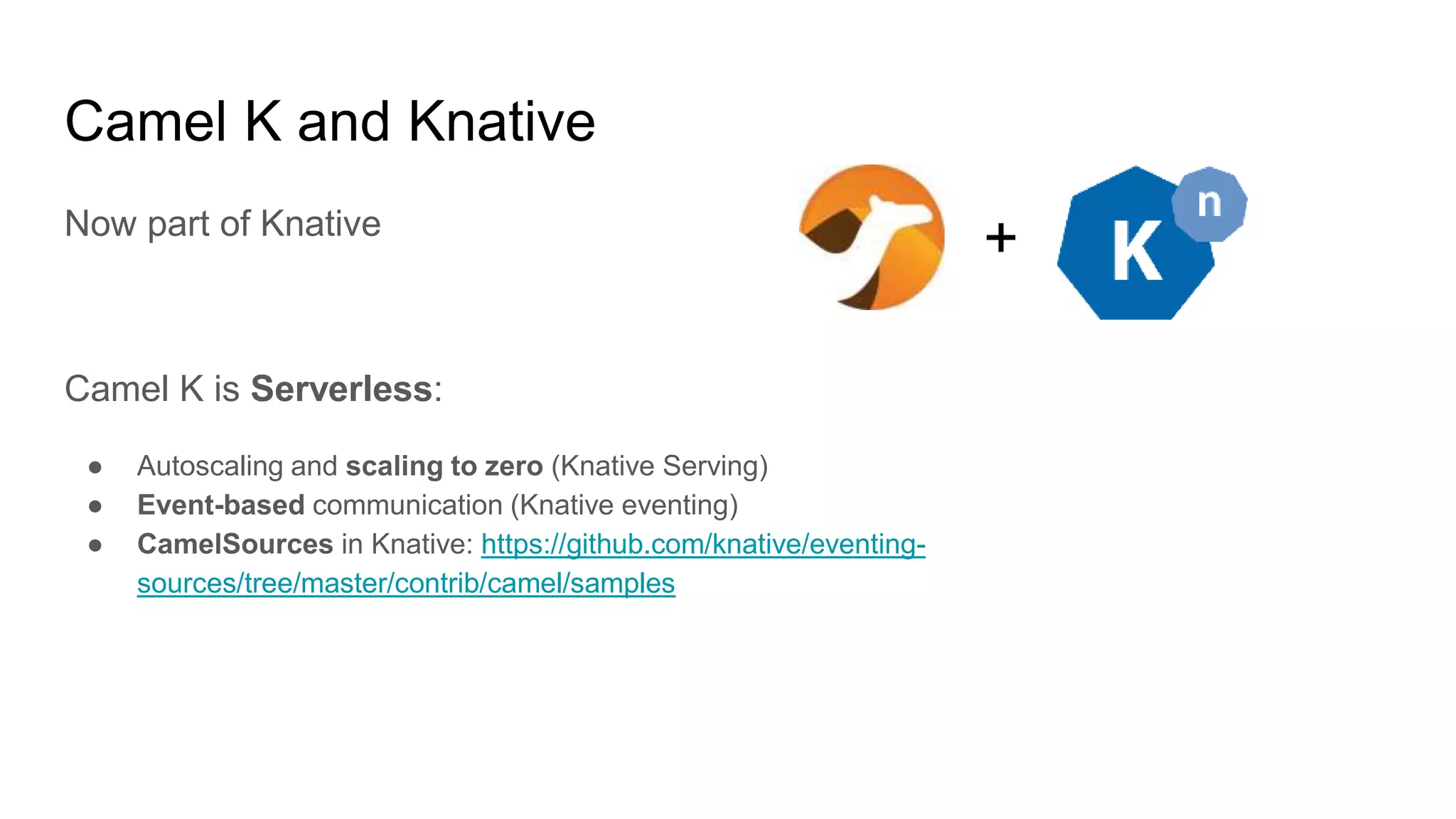 Camel K and Knative
Now part of Knative
Camel K is Serverless:
● Autoscaling and scaling to zero (Knative Serving)
● Event-based communication (Knative eventing)
● CamelSources in Knative: https://github.com/knative/eventing-
sources/tree/master/contrib/camel/samples
+
 