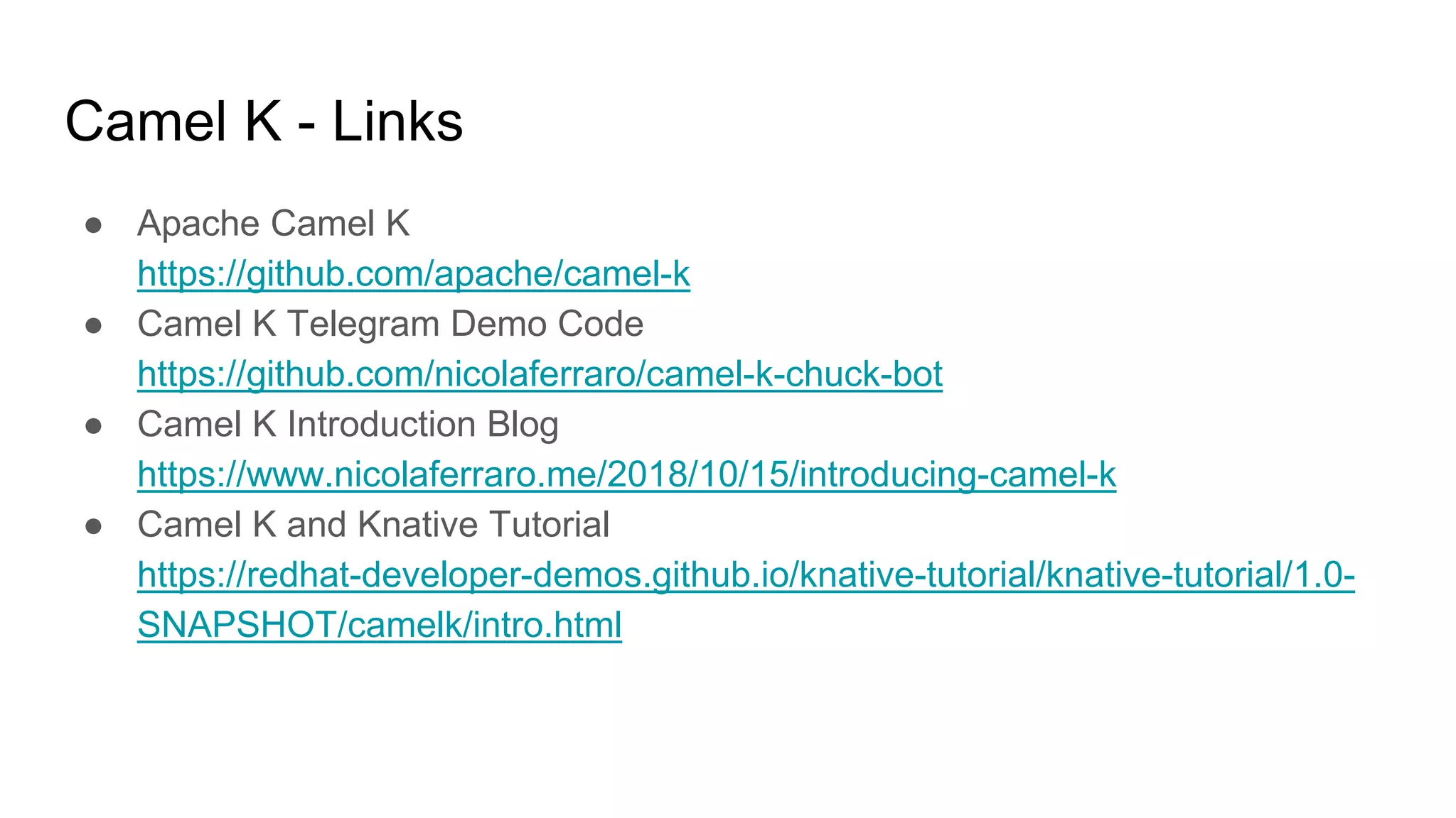 Camel K - Links
● Apache Camel K
https://github.com/apache/camel-k
● Camel K Telegram Demo Code
https://github.com/nicolaferraro/camel-k-chuck-bot
● Camel K Introduction Blog
https://www.nicolaferraro.me/2018/10/15/introducing-camel-k
● Camel K and Knative Tutorial
https://redhat-developer-demos.github.io/knative-tutorial/knative-tutorial/1.0-
SNAPSHOT/camelk/intro.html
 