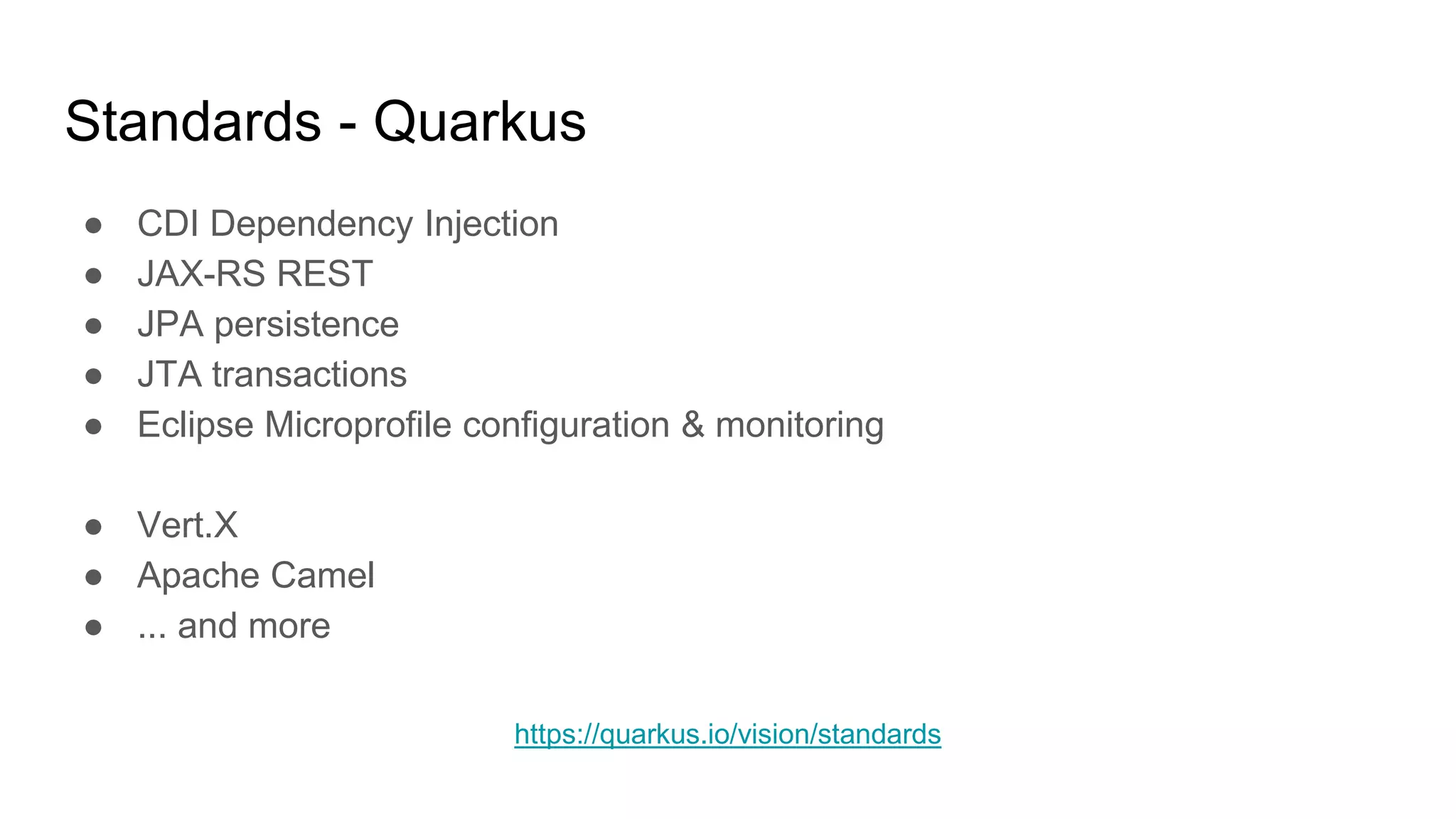 Standards - Quarkus
● CDI Dependency Injection
● JAX-RS REST
● JPA persistence
● JTA transactions
● Eclipse Microprofile configuration & monitoring
● Vert.X
● Apache Camel
● ... and more
https://quarkus.io/vision/standards
 