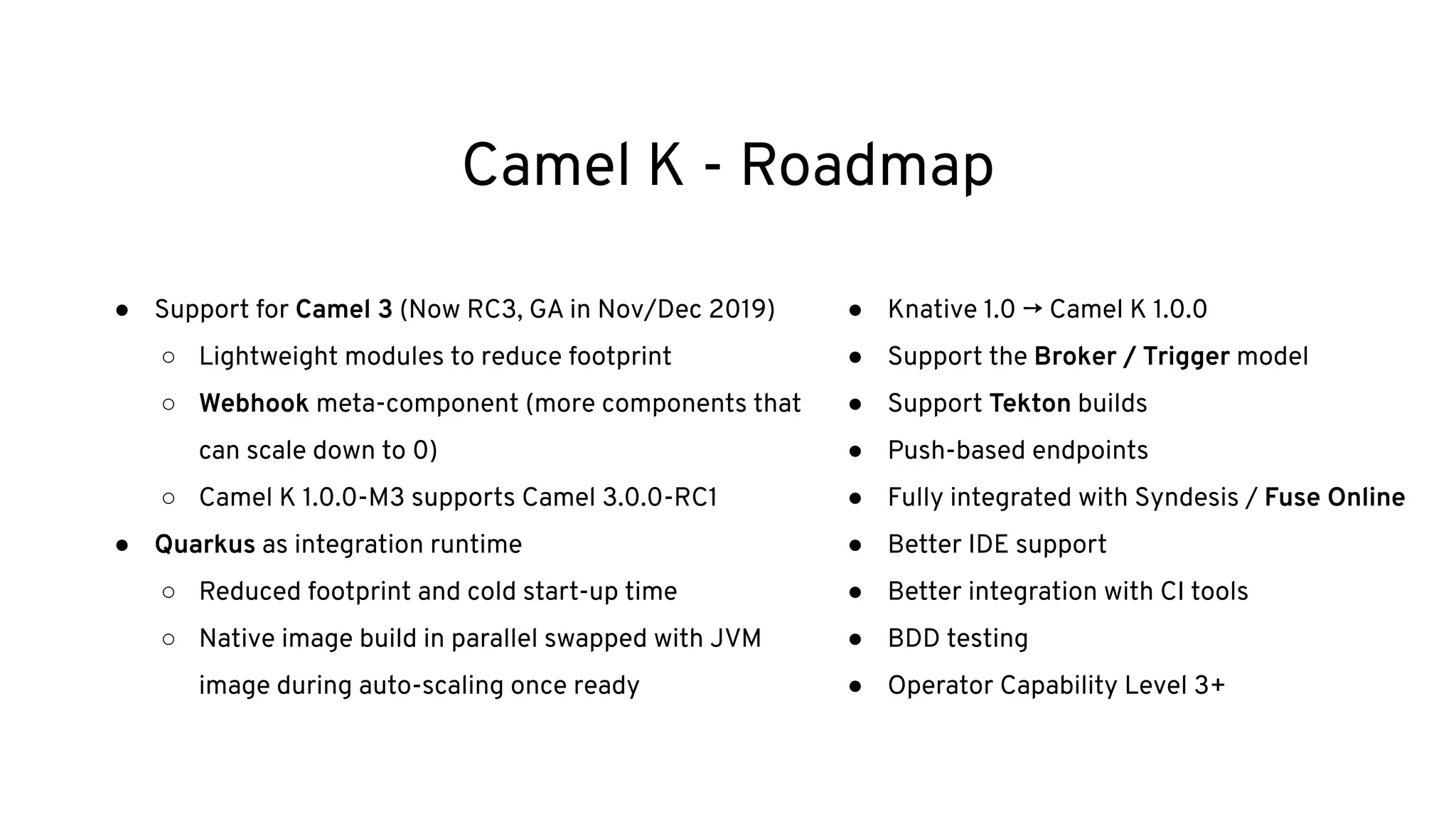 Camel K - Roadmap
● Support for Camel 3 (Now RC3, GA in Nov/Dec 2019)
○ Lightweight modules to reduce footprint
○ Webhook meta-component (more components that
can scale down to 0)
○ Camel K 1.0.0-M3 supports Camel 3.0.0-RC1
● Quarkus as integration runtime
○ Reduced footprint and cold start-up time
○ Native image build in parallel swapped with JVM
image during auto-scaling once ready
● Knative 1.0 → Camel K 1.0.0
● Support the Broker / Trigger model
● Support Tekton builds
● Push-based endpoints
● Fully integrated with Syndesis / Fuse Online
● Better IDE support
● Better integration with CI tools
● BDD testing
● Operator Capability Level 3+
 