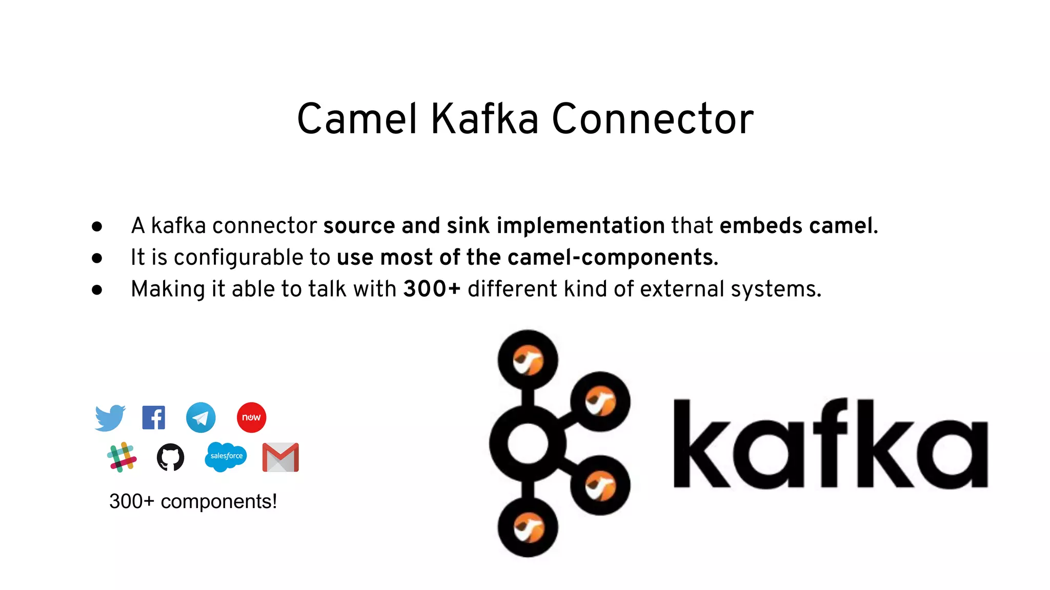 Camel Kafka Connector
● A kafka connector source and sink implementation that embeds camel.
● It is conﬁgurable to use most of the camel-components.
● Making it able to talk with 300+ different kind of external systems.
300+ components!
 