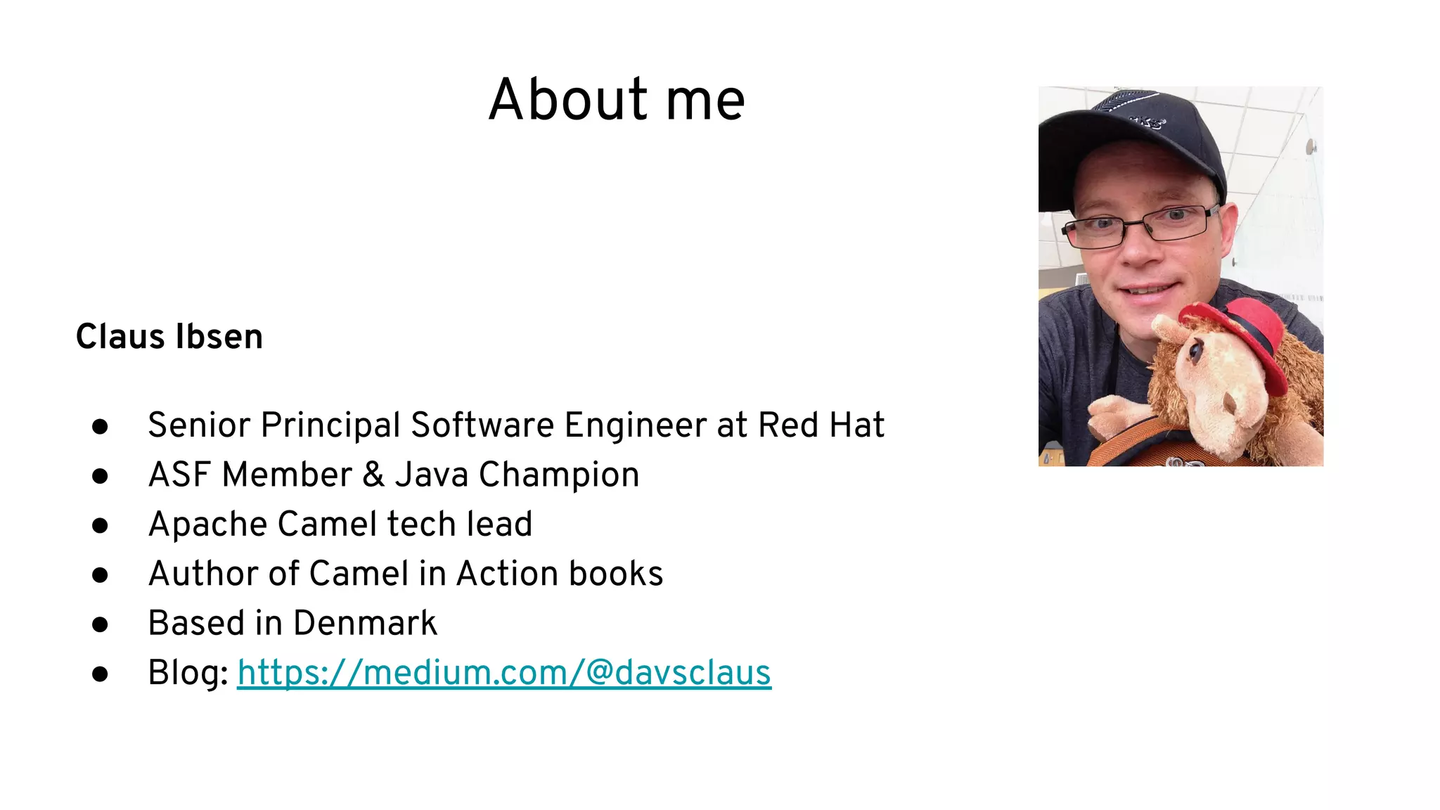 About me
Claus Ibsen
● Senior Principal Software Engineer at Red Hat
● ASF Member & Java Champion
● Apache Camel tech lead
● Author of Camel in Action books
● Based in Denmark
● Blog: https://medium.com/@davsclaus
 
