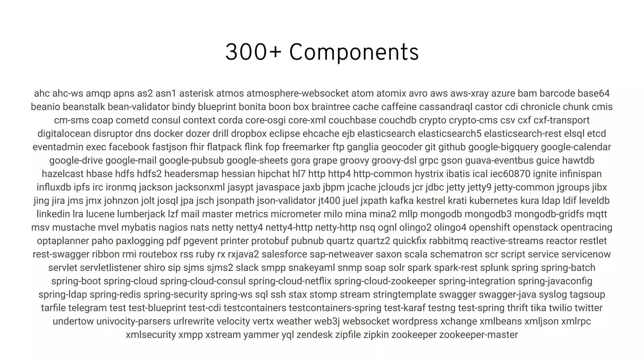 300+ Components
ahc ahc-ws amqp apns as2 asn1 asterisk atmos atmosphere-websocket atom atomix avro aws aws-xray azure bam barcode base64
beanio beanstalk bean-validator bindy blueprint bonita boon box braintree cache caffeine cassandraql castor cdi chronicle chunk cmis
cm-sms coap cometd consul context corda core-osgi core-xml couchbase couchdb crypto crypto-cms csv cxf cxf-transport
digitalocean disruptor dns docker dozer drill dropbox eclipse ehcache ejb elasticsearch elasticsearch5 elasticsearch-rest elsql etcd
eventadmin exec facebook fastjson fhir ﬂatpack ﬂink fop freemarker ftp ganglia geocoder git github google-bigquery google-calendar
google-drive google-mail google-pubsub google-sheets gora grape groovy groovy-dsl grpc gson guava-eventbus guice hawtdb
hazelcast hbase hdfs hdfs2 headersmap hessian hipchat hl7 http http4 http-common hystrix ibatis ical iec60870 ignite inﬁnispan
inﬂuxdb ipfs irc ironmq jackson jacksonxml jasypt javaspace jaxb jbpm jcache jclouds jcr jdbc jetty jetty9 jetty-common jgroups jibx
jing jira jms jmx johnzon jolt josql jpa jsch jsonpath json-validator jt400 juel jxpath kafka kestrel krati kubernetes kura ldap ldif leveldb
linkedin lra lucene lumberjack lzf mail master metrics micrometer milo mina mina2 mllp mongodb mongodb3 mongodb-gridfs mqtt
msv mustache mvel mybatis nagios nats netty netty4 netty4-http netty-http nsq ognl olingo2 olingo4 openshift openstack opentracing
optaplanner paho paxlogging pdf pgevent printer protobuf pubnub quartz quartz2 quickﬁx rabbitmq reactive-streams reactor restlet
rest-swagger ribbon rmi routebox rss ruby rx rxjava2 salesforce sap-netweaver saxon scala schematron scr script service servicenow
servlet servletlistener shiro sip sjms sjms2 slack smpp snakeyaml snmp soap solr spark spark-rest splunk spring spring-batch
spring-boot spring-cloud spring-cloud-consul spring-cloud-netﬂix spring-cloud-zookeeper spring-integration spring-javaconﬁg
spring-ldap spring-redis spring-security spring-ws sql ssh stax stomp stream stringtemplate swagger swagger-java syslog tagsoup
tarﬁle telegram test test-blueprint test-cdi testcontainers testcontainers-spring test-karaf testng test-spring thrift tika twilio twitter
undertow univocity-parsers urlrewrite velocity vertx weather web3j websocket wordpress xchange xmlbeans xmljson xmlrpc
xmlsecurity xmpp xstream yammer yql zendesk zipﬁle zipkin zookeeper zookeeper-master
 