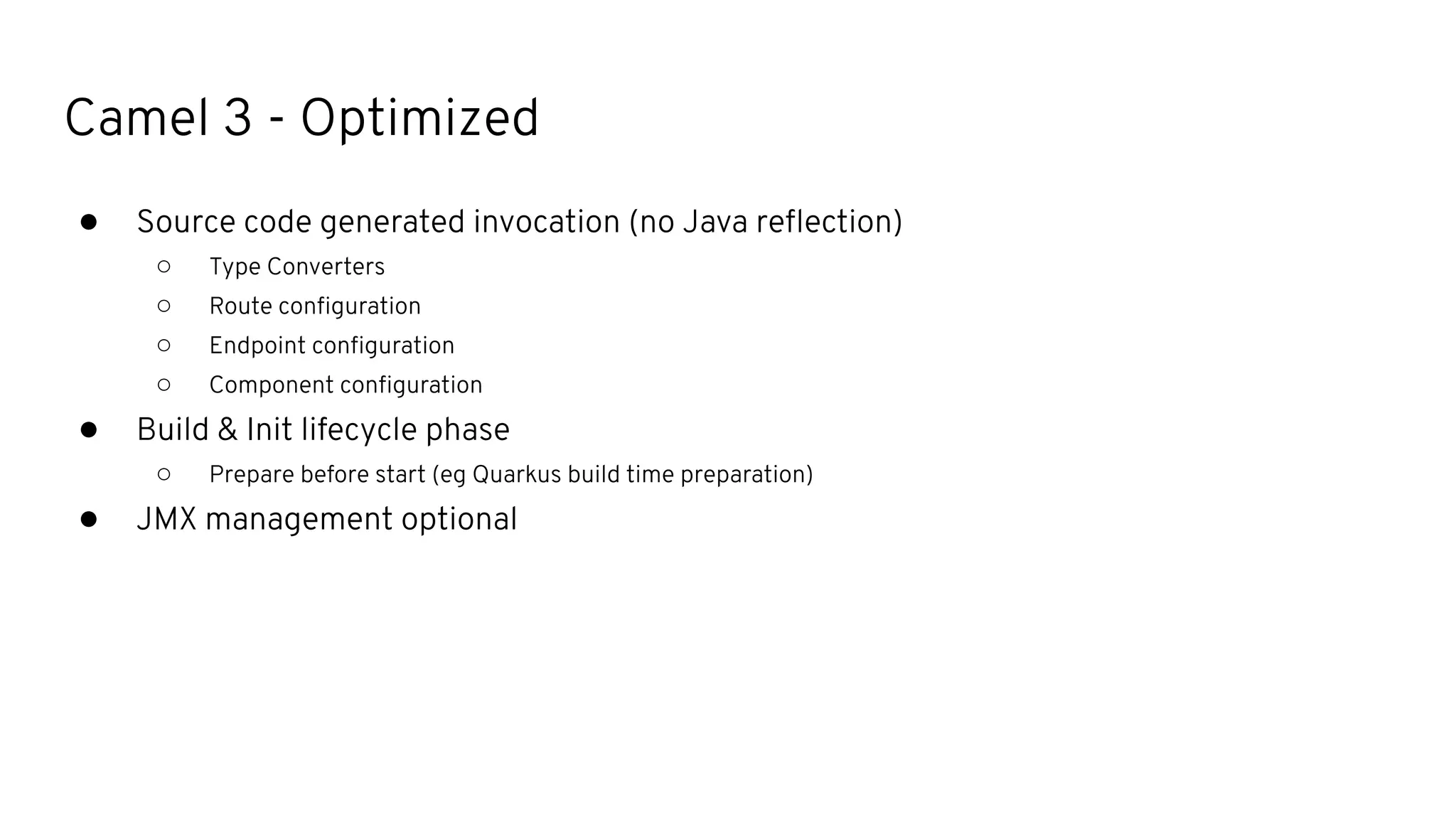 Camel 3 - Optimized
● Source code generated invocation (no Java reﬂection)
○ Type Converters
○ Route conﬁguration
○ Endpoint conﬁguration
○ Component conﬁguration
● Build & Init lifecycle phase
○ Prepare before start (eg Quarkus build time preparation)
● JMX management optional
 