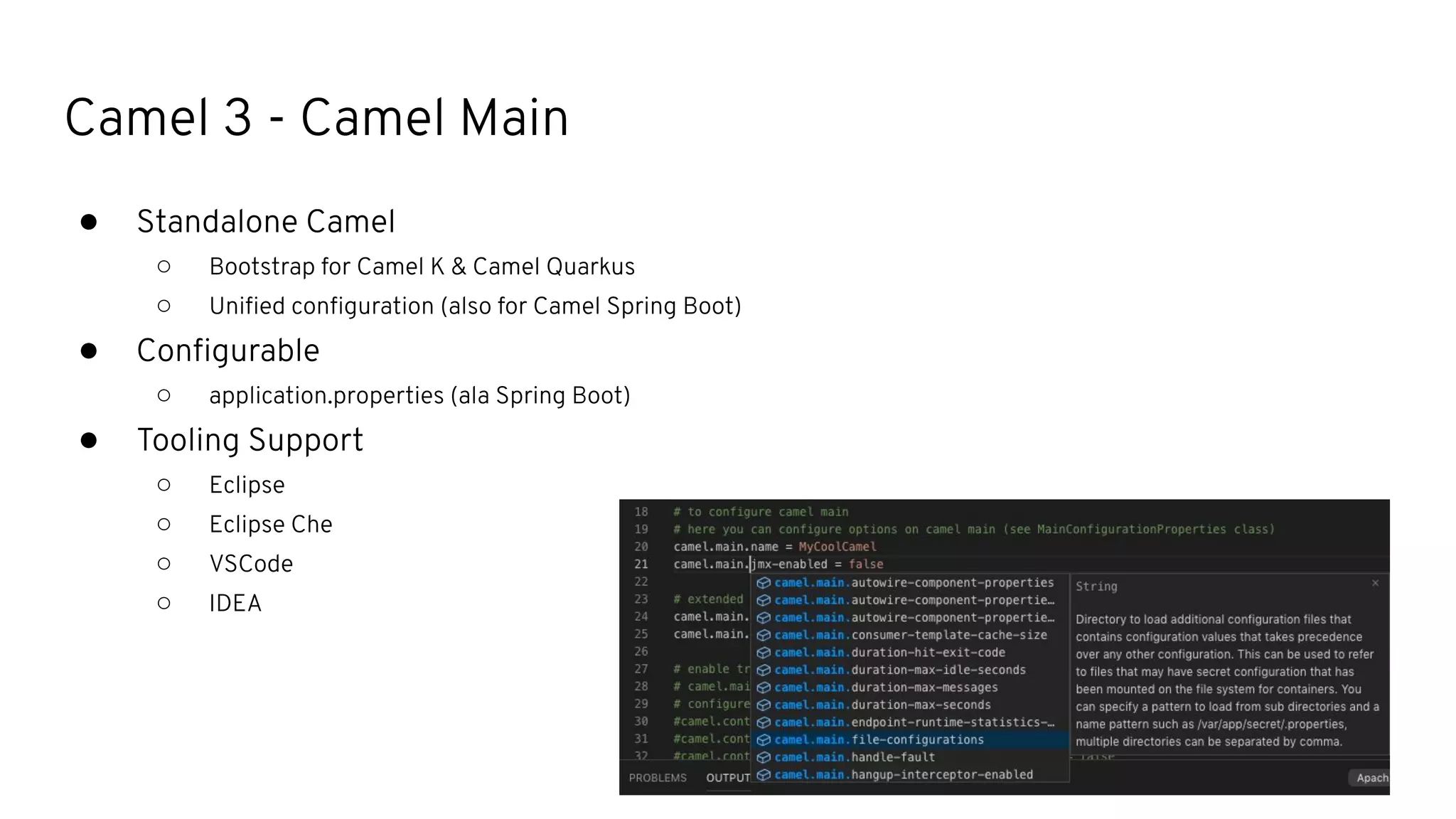 Camel 3 - Camel Main
● Standalone Camel
○ Bootstrap for Camel K & Camel Quarkus
○ Uniﬁed conﬁguration (also for Camel Spring Boot)
● Conﬁgurable
○ application.properties (ala Spring Boot)
● Tooling Support
○ Eclipse
○ Eclipse Che
○ VSCode
○ IDEA
 