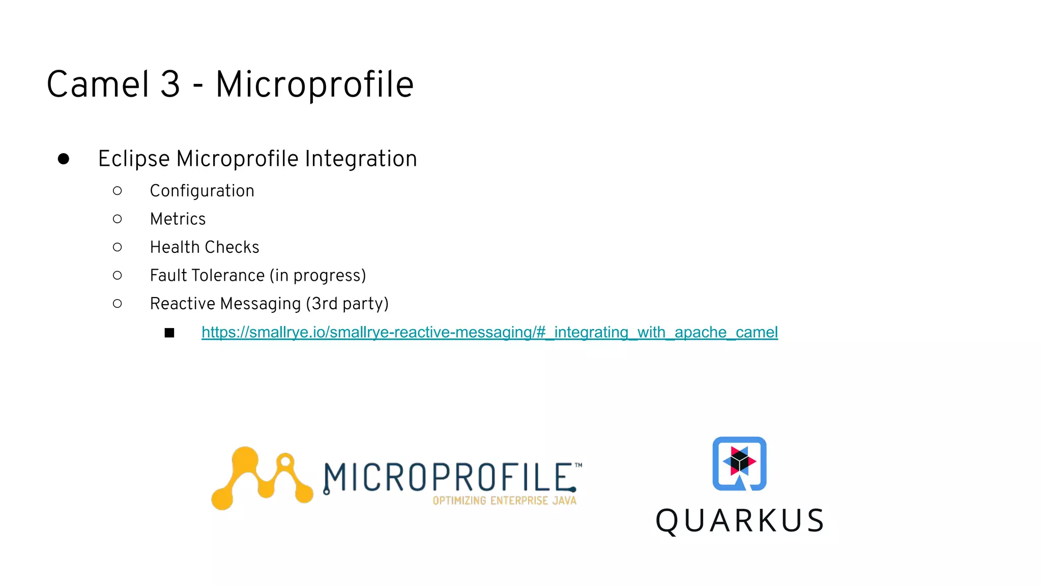 Camel 3 - Microproﬁle
● Eclipse Microproﬁle Integration
○ Conﬁguration
○ Metrics
○ Health Checks
○ Fault Tolerance (in progress)
○ Reactive Messaging (3rd party)
■ https://smallrye.io/smallrye-reactive-messaging/#_integrating_with_apache_camel
 