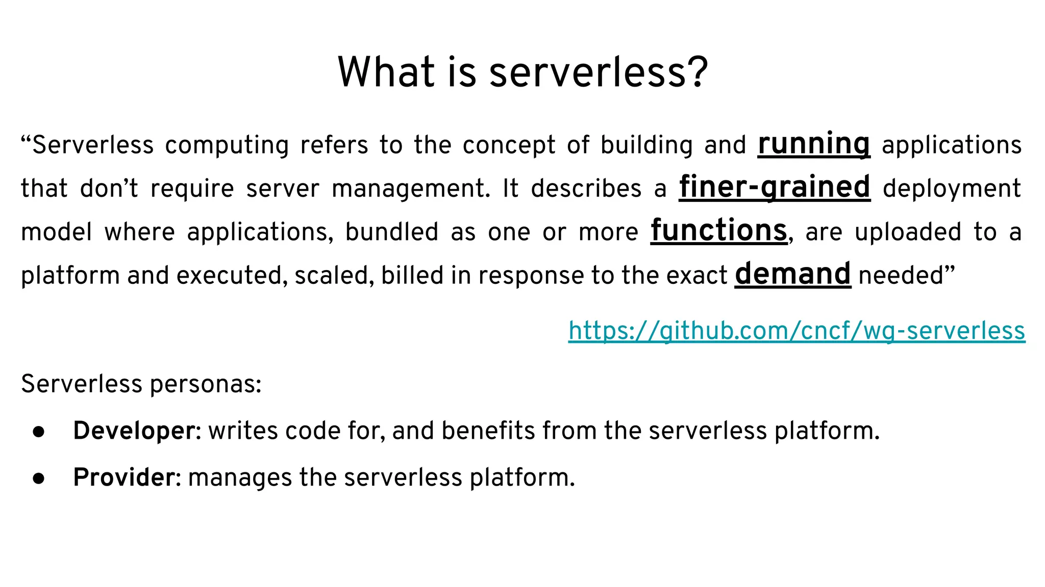What is serverless?
“Serverless computing refers to the concept of building and running applications
that don’t require server management. It describes a ﬁner-grained deployment
model where applications, bundled as one or more functions, are uploaded to a
platform and executed, scaled, billed in response to the exact demand needed”
https://github.com/cncf/wg-serverless
Serverless personas:
● Developer: writes code for, and beneﬁts from the serverless platform.
● Provider: manages the serverless platform.
 