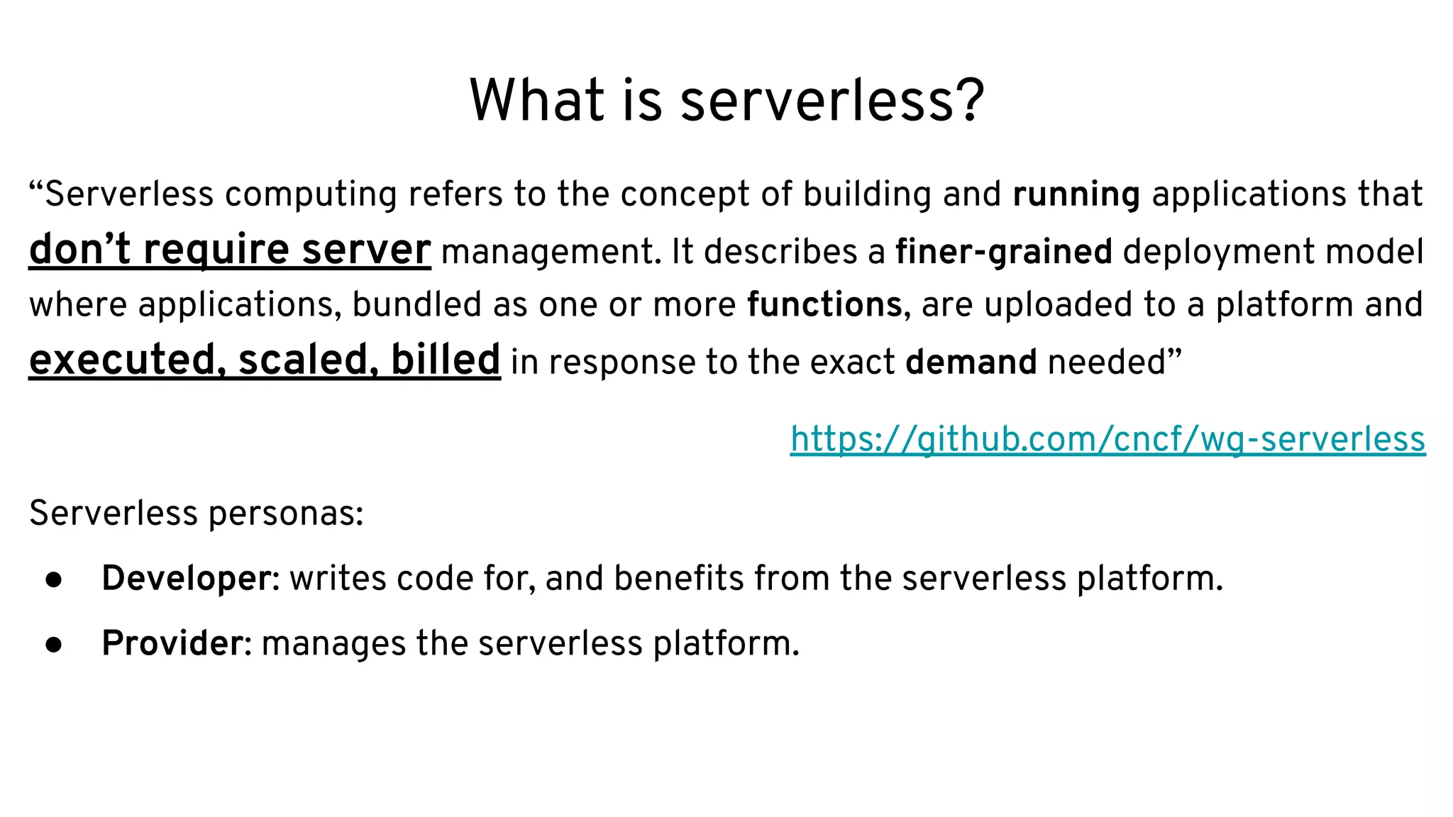 What is serverless?
“Serverless computing refers to the concept of building and running applications that
don’t require server management. It describes a ﬁner-grained deployment model
where applications, bundled as one or more functions, are uploaded to a platform and
executed, scaled, billed in response to the exact demand needed”
https://github.com/cncf/wg-serverless
Serverless personas:
● Developer: writes code for, and beneﬁts from the serverless platform.
● Provider: manages the serverless platform.
 