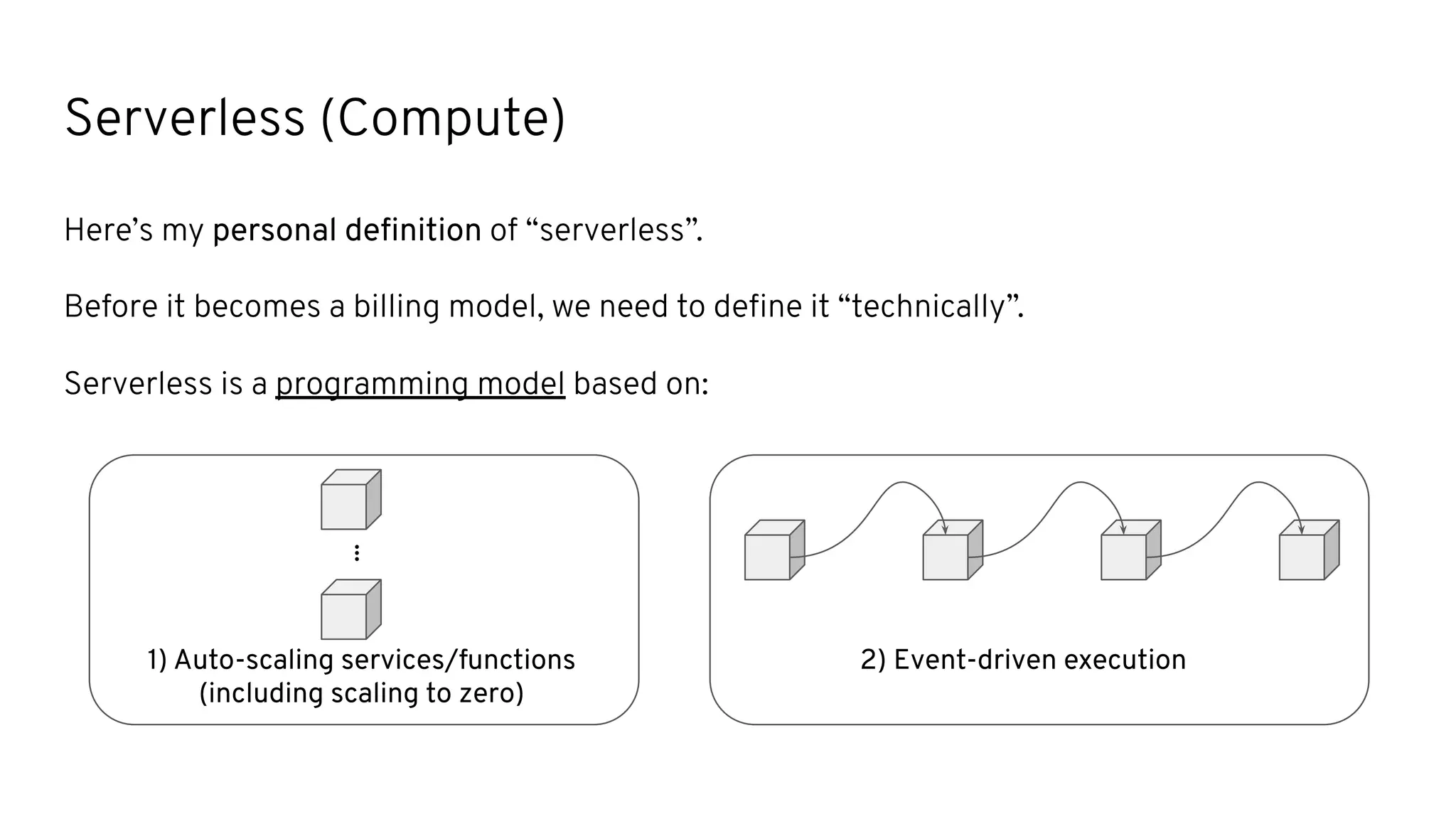 2) Event-driven execution
Serverless (Compute)
Here’s my personal deﬁnition of “serverless”.
Before it becomes a billing model, we need to deﬁne it “technically”.
Serverless is a programming model based on:
...
1) Auto-scaling services/functions
(including scaling to zero)
 