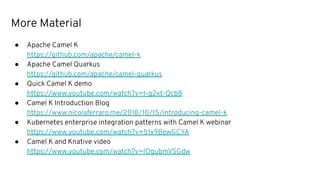 More Material
● Apache Camel K
https://github.com/apache/camel-k
● Apache Camel Quarkus
https://github.com/apache/camel-quarkus
● Quick Camel K demo
https://www.youtube.com/watch?v=I-g2xt-Qcb8
● Camel K Introduction Blog
https://www.nicolaferraro.me/2018/10/15/introducing-camel-k
● Kubernetes enterprise integration patterns with Camel K webinar
https://www.youtube.com/watch?v=51x9BewGCYA
● Camel K and Knative video
https://www.youtube.com/watch?v=lOqubmVSGdw
 