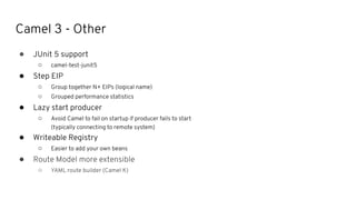 Camel 3 - Other
● JUnit 5 support
○ camel-test-junit5
● Step EIP
○ Group together N+ EIPs (logical name)
○ Grouped performance statistics
● Lazy start producer
○ Avoid Camel to fail on startup if producer fails to start
(typically connecting to remote system)
● Writeable Registry
○ Easier to add your own beans
● Route Model more extensible
○ YAML route builder (Camel K)
 