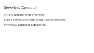 Serverless (Compute)
Here’s my personal deﬁnition of “serverless”.
Before it becomes a billing model, we need to deﬁne it “technically”.
Serverless is a programming model based on:
 